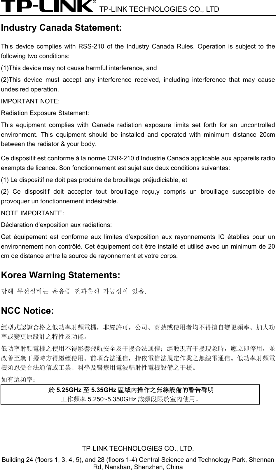  TP-LINK TECHNOLOGIES CO., LTD TP-LINK TECHNOLOGIES CO., LTD. Building 24 (floors 1, 3, 4, 5), and 28 (floors 1-4) Central Science and Technology Park, Shennan Rd, Nanshan, Shenzhen, China Industry Canada Statement: This device complies with RSS-210 of the Industry Canada Rules. Operation is subject to the following two conditions: (1)This device may not cause harmful interference, and   (2)This device must accept any interference received, including interference that may cause undesired operation. IMPORTANT NOTE: Radiation Exposure Statement: This equipment complies with Canada radiation exposure limits set forth for an uncontrolled environment. This equipment should be installed and operated with minimum distance 20cm between the radiator &amp; your body. Ce dispositif est conforme à la norme CNR-210 d’Industrie Canada applicable aux appareils radio exempts de licence. Son fonctionnement est sujet aux deux conditions suivantes: (1) Le dispositif ne doit pas produire de brouillage préjudiciable, et   (2) Ce dispositif doit accepter tout brouillage reçu,y compris un brouillage susceptible de provoquer un fonctionnement indésirable. NOTE IMPORTANTE:   Déclaration d’exposition aux radiations: Cet équipement est conforme aux limites d’exposition aux rayonnements IC établies pour un environnement non contrôlé. Cet équipement doit être installé et utilisé avec un minimum de 20 cm de distance entre la source de rayonnement et votre corps.   Korea Warning Statements: 당해 무선설비는 운용중 전파혼신 가능성이 있음. NCC Notice: 經型式認證合格之低功率射頻電機，非經許可，公司、商號或使用者均不得擅自變更頻率、加大功率或變更原設計之特性及功能。 低功率射頻電機之使用不得影響飛航安全及干擾合法通信；經發現有干擾現象時，應立即停用，並改善至無干擾時方得繼續使用。前項合法通信，指依電信法規定作業之無線電通信。低功率射頻電機須忍受合法通信或工業、科學及醫療用電波輻射性電機設備之干擾。 如有這頻率： 於5.25GHz 至5.35GHz 區域內操作之無線設備的警告聲明 工作頻率 5.250~5.350GHz 該頻段限於室內使用。  