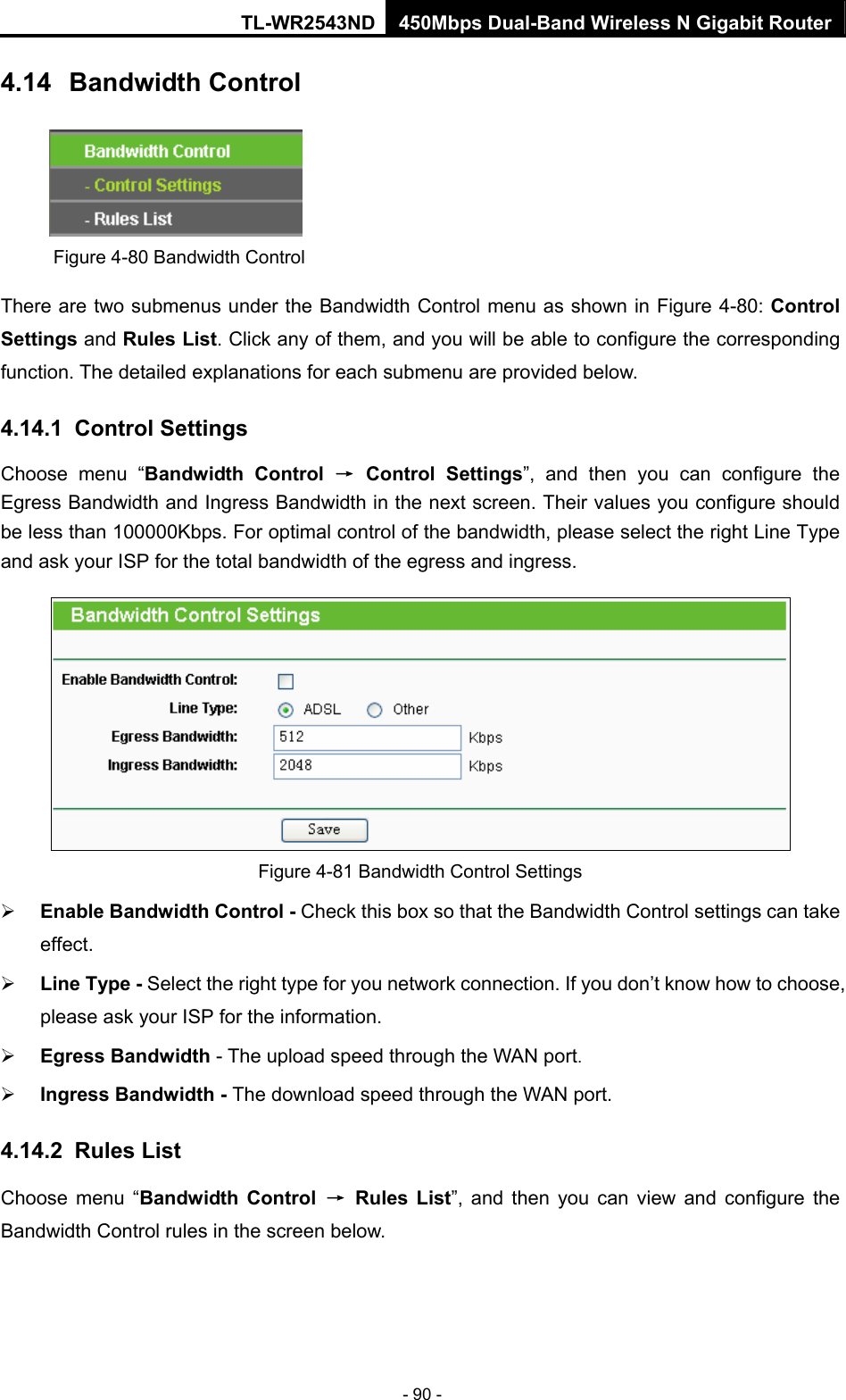 TL-WR2543ND 450Mbps Dual-Band Wireless N Gigabit Router - 90 - 4.14  Bandwidth Control  Figure 4-80 Bandwidth Control There are two submenus under the Bandwidth Control menu as shown in Figure 4-80: Control Settings and Rules List. Click any of them, and you will be able to configure the corresponding function. The detailed explanations for each submenu are provided below. 4.14.1  Control Settings Choose menu “Bandwidth Control → Control Settings”, and then you can configure the Egress Bandwidth and Ingress Bandwidth in the next screen. Their values you configure should be less than 100000Kbps. For optimal control of the bandwidth, please select the right Line Type and ask your ISP for the total bandwidth of the egress and ingress.  Figure 4-81 Bandwidth Control Settings ¾ Enable Bandwidth Control - Check this box so that the Bandwidth Control settings can take effect. ¾ Line Type - Select the right type for you network connection. If you don’t know how to choose, please ask your ISP for the information. ¾ Egress Bandwidth - The upload speed through the WAN port. ¾ Ingress Bandwidth - The download speed through the WAN port. 4.14.2  Rules List Choose menu “Bandwidth Control → Rules List”, and then you can view and configure the Bandwidth Control rules in the screen below. 