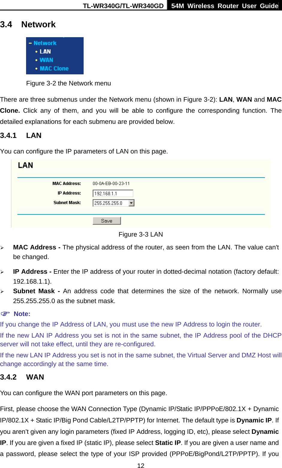 TL-WR340G/TL-WR340GD 54M Wireless Router User Guide  123.4 Network  Figure 3-2 the Network menu There are three submenus under the Network menu (shown in Figure 3-2): LAN, WAN and MAC Clone.  Click any of them, and you will be able to configure the corresponding function. The detailed explanations for each submenu are provided below. 3.4.1 LAN You can configure the IP parameters of LAN on this page.  Figure 3-3 LAN ¾ MAC Address - The physical address of the router, as seen from the LAN. The value can&apos;t be changed. ¾ IP Address - Enter the IP address of your router in dotted-decimal notation (factory default: 192.168.1.1). ¾ Subnet Mask - An address code that determines the size of the network. Normally use 255.255.255.0 as the subnet mask. ) Note: If you change the IP Address of LAN, you must use the new IP Address to login the router. If the new LAN IP Address you set is not in the same subnet, the IP Address pool of the DHCP server will not take effect, until they are re-configured. If the new LAN IP Address you set is not in the same subnet, the Virtual Server and DMZ Host will change accordingly at the same time. 3.4.2 WAN You can configure the WAN port parameters on this page. First, please choose the WAN Connection Type (Dynamic IP/Static IP/PPPoE/802.1X + Dynamic IP/802.1X + Static IP/Big Pond Cable/L2TP/PPTP) for Internet. The default type is Dynamic IP. If you aren’t given any login parameters (fixed IP Address, logging ID, etc), please select Dynamic IP. If you are given a fixed IP (static IP), please select Static IP. If you are given a user name and a password, please select the type of your ISP provided (PPPoE/BigPond/L2TP/PPTP). If you 