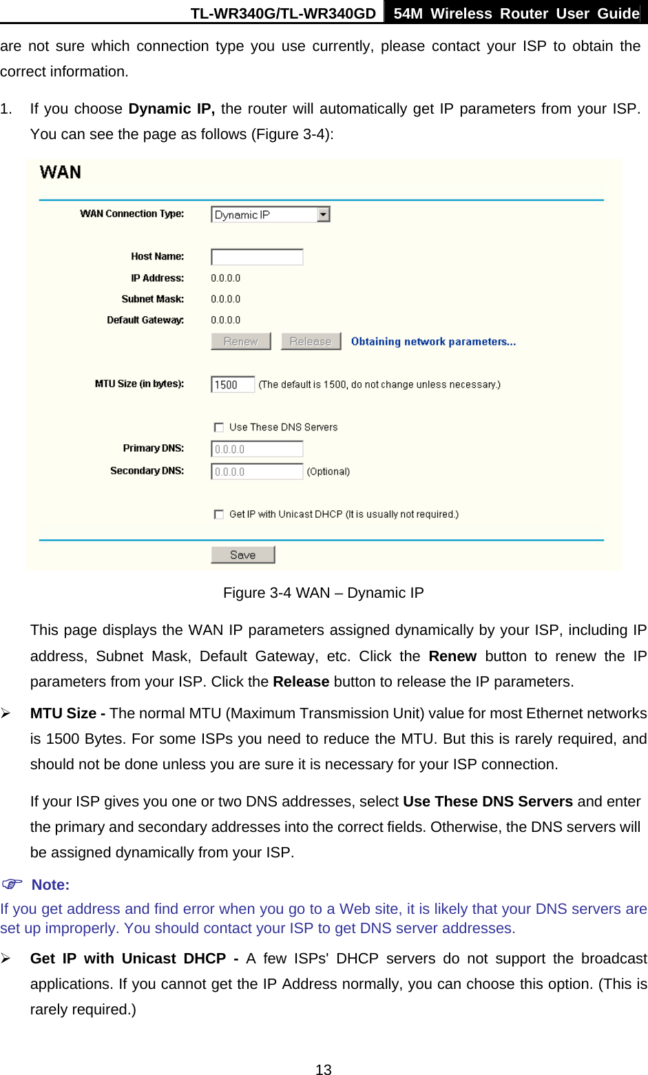 TL-WR340G/TL-WR340GD 54M Wireless Router User Guide  13are not sure which connection type you use currently, please contact your ISP to obtain the correct information. 1.  If you choose Dynamic IP, the router will automatically get IP parameters from your ISP. You can see the page as follows (Figure 3-4):  Figure 3-4 WAN – Dynamic IP This page displays the WAN IP parameters assigned dynamically by your ISP, including IP address, Subnet Mask, Default Gateway, etc. Click the Renew button to renew the IP parameters from your ISP. Click the Release button to release the IP parameters. ¾ MTU Size - The normal MTU (Maximum Transmission Unit) value for most Ethernet networks is 1500 Bytes. For some ISPs you need to reduce the MTU. But this is rarely required, and should not be done unless you are sure it is necessary for your ISP connection. If your ISP gives you one or two DNS addresses, select Use These DNS Servers and enter the primary and secondary addresses into the correct fields. Otherwise, the DNS servers will be assigned dynamically from your ISP. ) Note: If you get address and find error when you go to a Web site, it is likely that your DNS servers are set up improperly. You should contact your ISP to get DNS server addresses.   ¾ Get IP with Unicast DHCP - A few ISPs&apos; DHCP servers do not support the broadcast applications. If you cannot get the IP Address normally, you can choose this option. (This is rarely required.) 