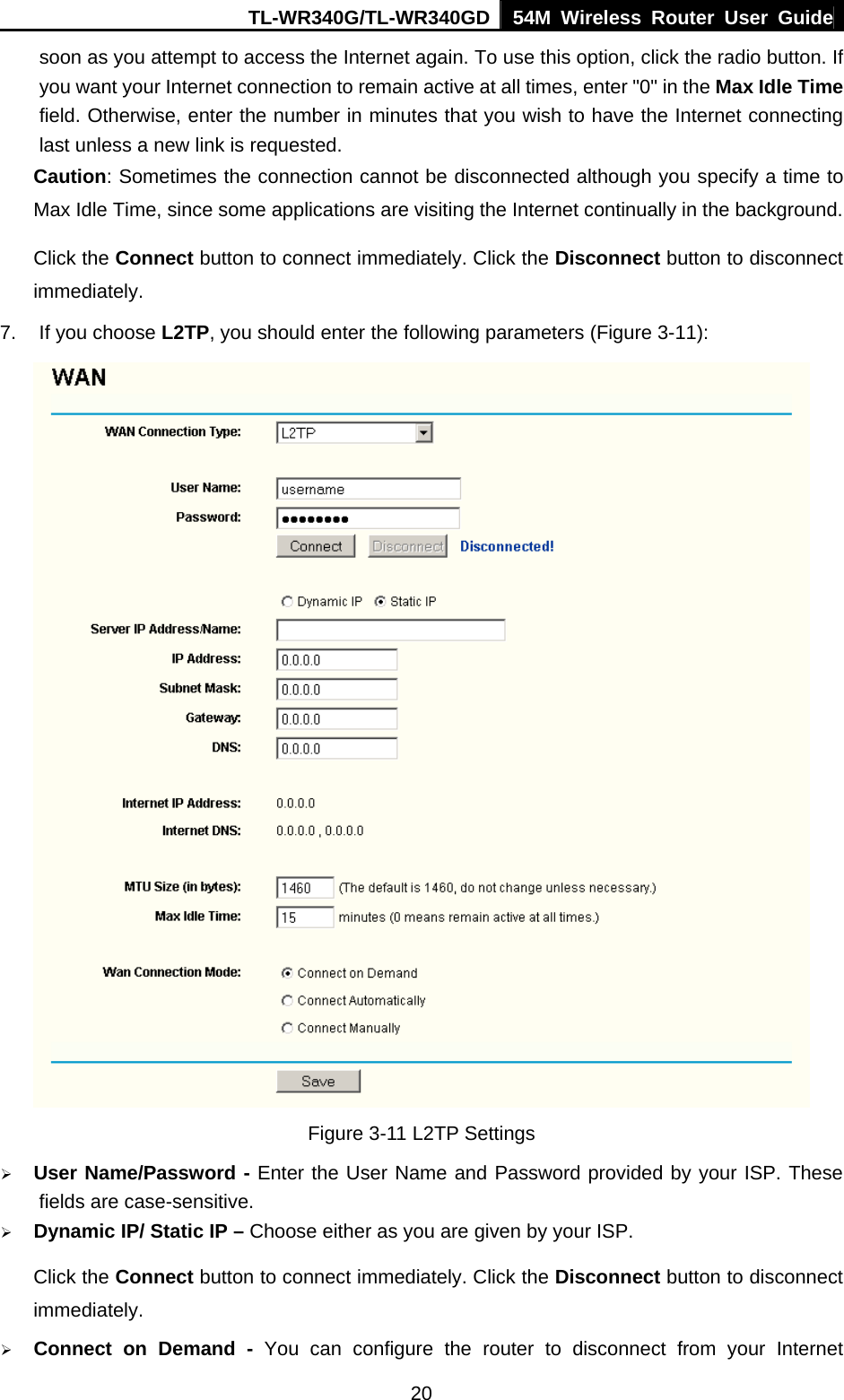 TL-WR340G/TL-WR340GD 54M Wireless Router User Guide  20soon as you attempt to access the Internet again. To use this option, click the radio button. If you want your Internet connection to remain active at all times, enter &quot;0&quot; in the Max Idle Time field. Otherwise, enter the number in minutes that you wish to have the Internet connecting last unless a new link is requested. Caution: Sometimes the connection cannot be disconnected although you specify a time to Max Idle Time, since some applications are visiting the Internet continually in the background. Click the Connect button to connect immediately. Click the Disconnect button to disconnect immediately. 7.  If you choose L2TP, you should enter the following parameters (Figure 3-11):  Figure 3-11 L2TP Settings ¾ User Name/Password - Enter the User Name and Password provided by your ISP. These fields are case-sensitive. ¾ Dynamic IP/ Static IP – Choose either as you are given by your ISP. Click the Connect button to connect immediately. Click the Disconnect button to disconnect immediately. ¾ Connect on Demand - You can configure the router to disconnect from your Internet 