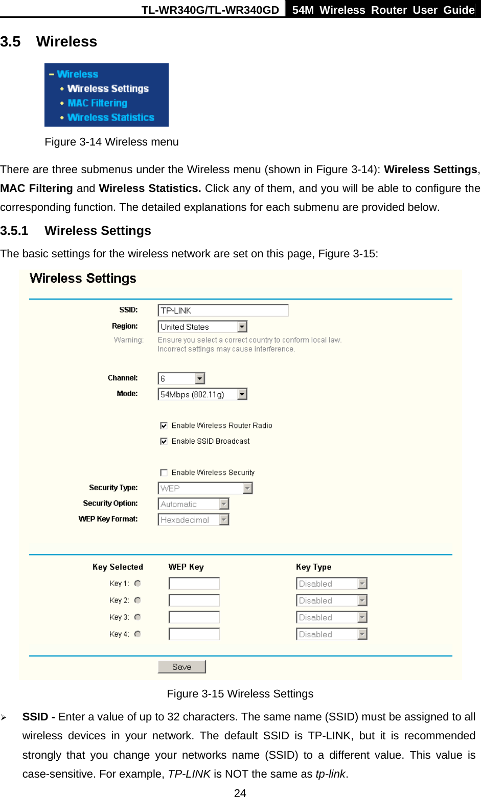 TL-WR340G/TL-WR340GD 54M Wireless Router User Guide  243.5 Wireless  Figure 3-14 Wireless menu There are three submenus under the Wireless menu (shown in Figure 3-14): Wireless Settings, MAC Filtering and Wireless Statistics. Click any of them, and you will be able to configure the corresponding function. The detailed explanations for each submenu are provided below. 3.5.1 Wireless Settings The basic settings for the wireless network are set on this page, Figure 3-15:  Figure 3-15 Wireless Settings ¾ SSID - Enter a value of up to 32 characters. The same name (SSID) must be assigned to all wireless devices in your network. The default SSID is TP-LINK, but it is recommended strongly that you change your networks name (SSID) to a different value. This value is case-sensitive. For example, TP-LINK is NOT the same as tp-link. 