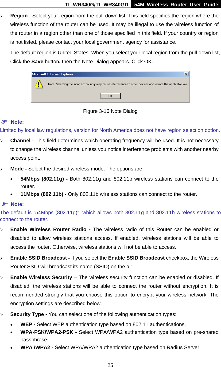 TL-WR340G/TL-WR340GD 54M Wireless Router User Guide  25¾ Region - Select your region from the pull-down list. This field specifies the region where the wireless function of the router can be used. It may be illegal to use the wireless function of the router in a region other than one of those specified in this field. If your country or region is not listed, please contact your local government agency for assistance. The default region is United States. When you select your local region from the pull-down list, Click the Save button, then the Note Dialog appears. Click OK.  Figure 3-16 Note Dialog ) Note: Limited by local law regulations, version for North America does not have region selection option. ¾ Channel - This field determines which operating frequency will be used. It is not necessary to change the wireless channel unless you notice interference problems with another nearby access point. ¾ Mode - Select the desired wireless mode. The options are:   • 54Mbps (802.11g) - Both 802.11g and 802.11b wireless stations can connect to the router. • 11Mbps (802.11b) - Only 802.11b wireless stations can connect to the router. ) Note: The default is &quot;54Mbps (802.11g)&quot;, which allows both 802.11g and 802.11b wireless stations to connect to the router. ¾ Enable Wireless Router Radio - The wireless radio of this Router can be enabled or disabled to allow wireless stations access. If enabled, wireless stations will be able to access the router. Otherwise, wireless stations will not be able to access. ¾ Enable SSID Broadcast - If you select the Enable SSID Broadcast checkbox, the Wireless Router SSID will broadcast its name (SSID) on the air. ¾ Enable Wireless Security – The wireless security function can be enabled or disabled. If disabled, the wireless stations will be able to connect the router without encryption. It is recommended strongly that you choose this option to encrypt your wireless network. The encryption settings are described below. ¾ Security Type - You can select one of the following authentication types: • WEP - Select WEP authentication type based on 802.11 authentications. • WPA-PSK/WPA2-PSK - Select WPA/WPA2 authentication type based on pre-shared passphrase.  • WPA /WPA2 - Select WPA/WPA2 authentication type based on Radius Server. 