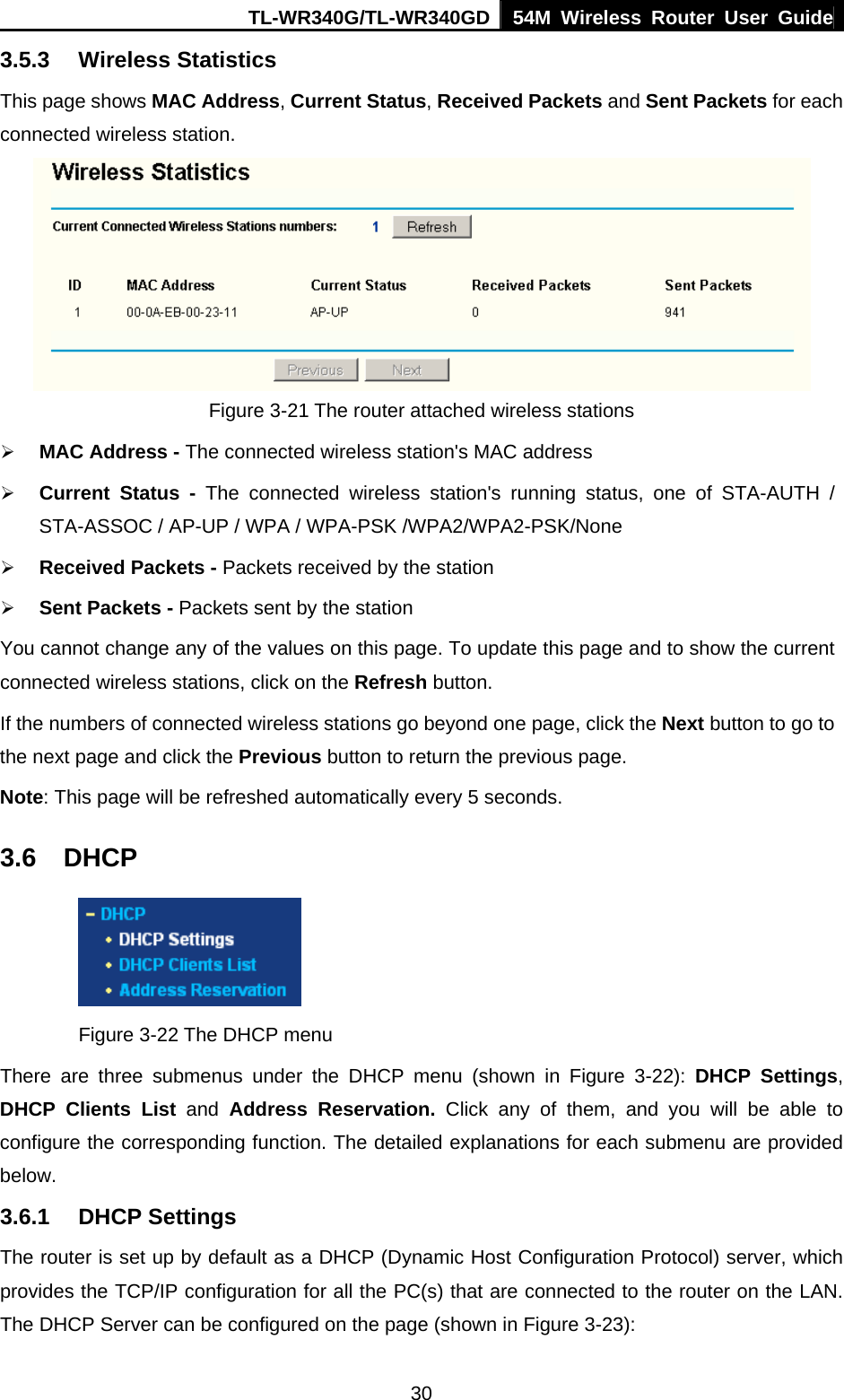 TL-WR340G/TL-WR340GD 54M Wireless Router User Guide  303.5.3 Wireless Statistics This page shows MAC Address, Current Status, Received Packets and Sent Packets for each connected wireless station.  Figure 3-21 The router attached wireless stations ¾ MAC Address - The connected wireless station&apos;s MAC address ¾ Current Status - The connected wireless station&apos;s running status, one of STA-AUTH / STA-ASSOC / AP-UP / WPA / WPA-PSK /WPA2/WPA2-PSK/None ¾ Received Packets - Packets received by the station ¾ Sent Packets - Packets sent by the station You cannot change any of the values on this page. To update this page and to show the current connected wireless stations, click on the Refresh button.   If the numbers of connected wireless stations go beyond one page, click the Next button to go to the next page and click the Previous button to return the previous page. Note: This page will be refreshed automatically every 5 seconds. 3.6 DHCP  Figure 3-22 The DHCP menu There are three submenus under the DHCP menu (shown in Figure 3-22): DHCP Settings, DHCP Clients List and  Address Reservation. Click any of them, and you will be able to configure the corresponding function. The detailed explanations for each submenu are provided below. 3.6.1 DHCP Settings The router is set up by default as a DHCP (Dynamic Host Configuration Protocol) server, which provides the TCP/IP configuration for all the PC(s) that are connected to the router on the LAN. The DHCP Server can be configured on the page (shown in Figure 3-23): 