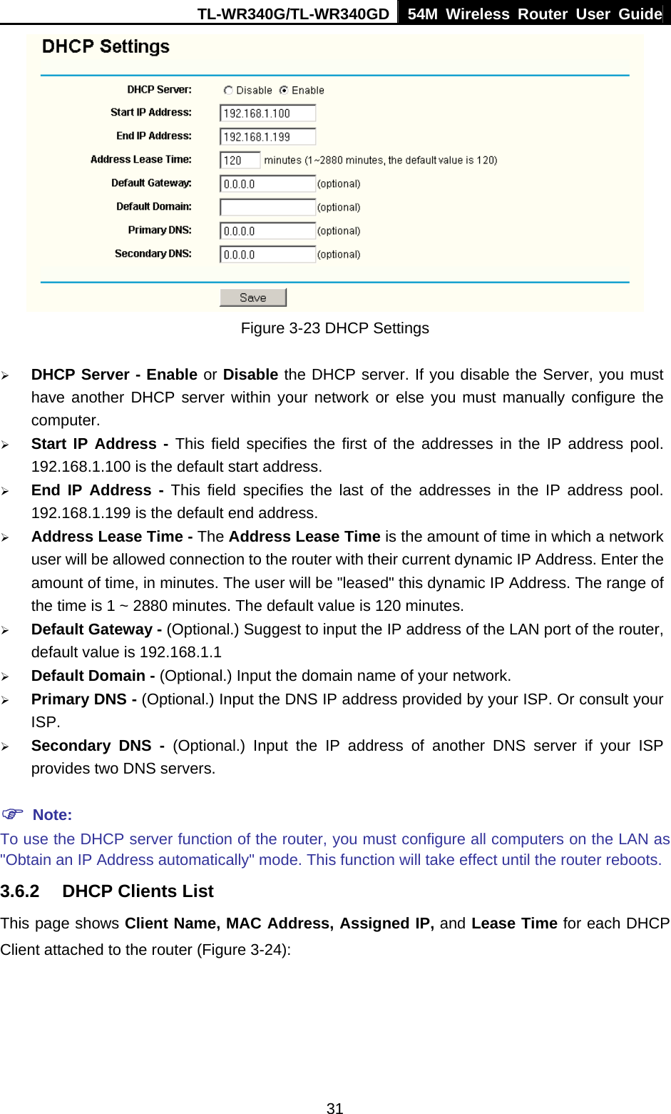 TL-WR340G/TL-WR340GD 54M Wireless Router User Guide  31 Figure 3-23 DHCP Settings ¾ DHCP Server - Enable or Disable the DHCP server. If you disable the Server, you must have another DHCP server within your network or else you must manually configure the computer. ¾ Start IP Address - This field specifies the first of the addresses in the IP address pool. 192.168.1.100 is the default start address. ¾ End IP Address - This field specifies the last of the addresses in the IP address pool. 192.168.1.199 is the default end address. ¾ Address Lease Time - The Address Lease Time is the amount of time in which a network user will be allowed connection to the router with their current dynamic IP Address. Enter the amount of time, in minutes. The user will be &quot;leased&quot; this dynamic IP Address. The range of the time is 1 ~ 2880 minutes. The default value is 120 minutes. ¾ Default Gateway - (Optional.) Suggest to input the IP address of the LAN port of the router, default value is 192.168.1.1 ¾ Default Domain - (Optional.) Input the domain name of your network. ¾ Primary DNS - (Optional.) Input the DNS IP address provided by your ISP. Or consult your ISP. ¾ Secondary DNS - (Optional.) Input the IP address of another DNS server if your ISP provides two DNS servers. ) Note: To use the DHCP server function of the router, you must configure all computers on the LAN as &quot;Obtain an IP Address automatically&quot; mode. This function will take effect until the router reboots. 3.6.2  DHCP Clients List This page shows Client Name, MAC Address, Assigned IP, and Lease Time for each DHCP Client attached to the router (Figure 3-24): 