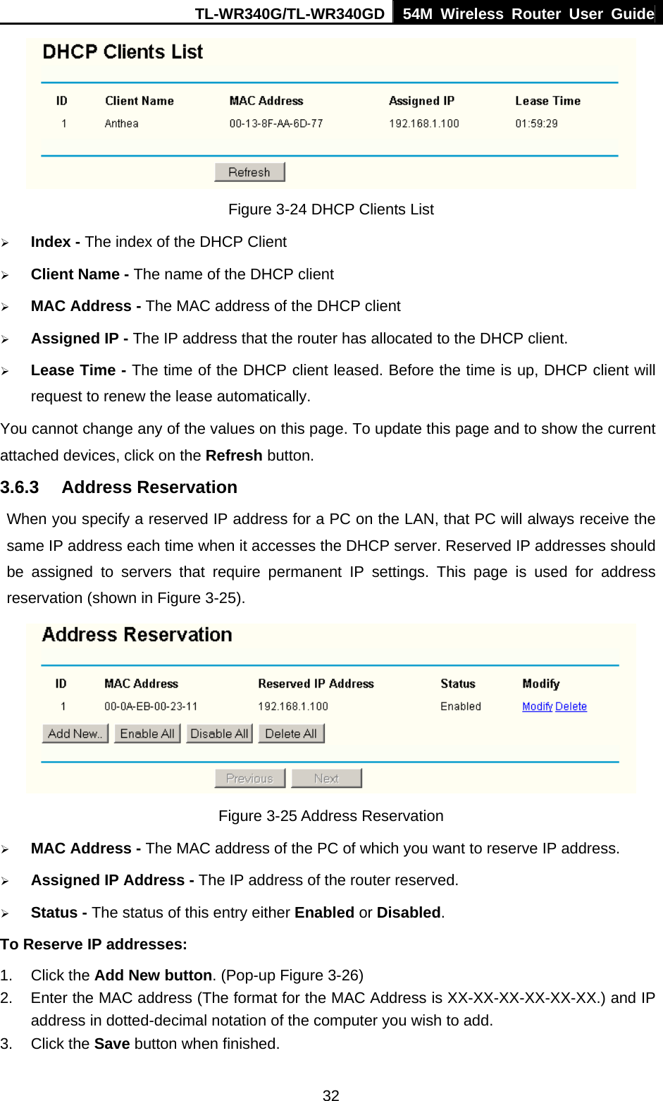 TL-WR340G/TL-WR340GD 54M Wireless Router User Guide  32 Figure 3-24 DHCP Clients List ¾ Index - The index of the DHCP Client   ¾ Client Name - The name of the DHCP client   ¾ MAC Address - The MAC address of the DHCP client   ¾ Assigned IP - The IP address that the router has allocated to the DHCP client. ¾ Lease Time - The time of the DHCP client leased. Before the time is up, DHCP client will request to renew the lease automatically. You cannot change any of the values on this page. To update this page and to show the current attached devices, click on the Refresh button. 3.6.3 Address Reservation When you specify a reserved IP address for a PC on the LAN, that PC will always receive the same IP address each time when it accesses the DHCP server. Reserved IP addresses should be assigned to servers that require permanent IP settings. This page is used for address reservation (shown in Figure 3-25).  Figure 3-25 Address Reservation ¾ MAC Address - The MAC address of the PC of which you want to reserve IP address. ¾ Assigned IP Address - The IP address of the router reserved. ¾ Status - The status of this entry either Enabled or Disabled. To Reserve IP addresses:  1. Click the Add New button. (Pop-up Figure 3-26) 2.  Enter the MAC address (The format for the MAC Address is XX-XX-XX-XX-XX-XX.) and IP address in dotted-decimal notation of the computer you wish to add.   3. Click the Save button when finished.   