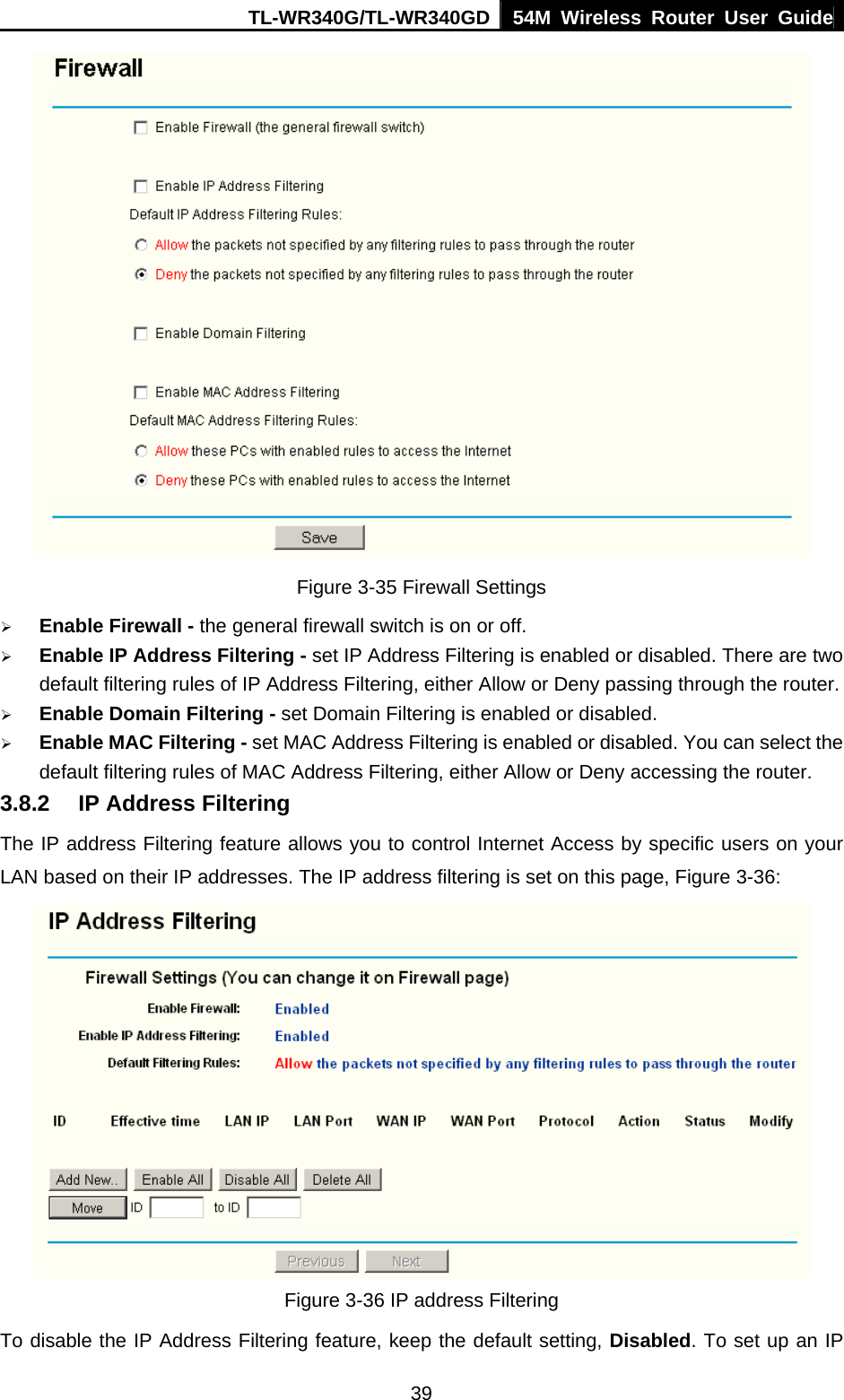 TL-WR340G/TL-WR340GD 54M Wireless Router User Guide  39 Figure 3-35 Firewall Settings ¾ Enable Firewall - the general firewall switch is on or off. ¾ Enable IP Address Filtering - set IP Address Filtering is enabled or disabled. There are two default filtering rules of IP Address Filtering, either Allow or Deny passing through the router. ¾ Enable Domain Filtering - set Domain Filtering is enabled or disabled. ¾ Enable MAC Filtering - set MAC Address Filtering is enabled or disabled. You can select the default filtering rules of MAC Address Filtering, either Allow or Deny accessing the router. 3.8.2  IP Address Filtering The IP address Filtering feature allows you to control Internet Access by specific users on your LAN based on their IP addresses. The IP address filtering is set on this page, Figure 3-36:  Figure 3-36 IP address Filtering To disable the IP Address Filtering feature, keep the default setting, Disabled. To set up an IP 