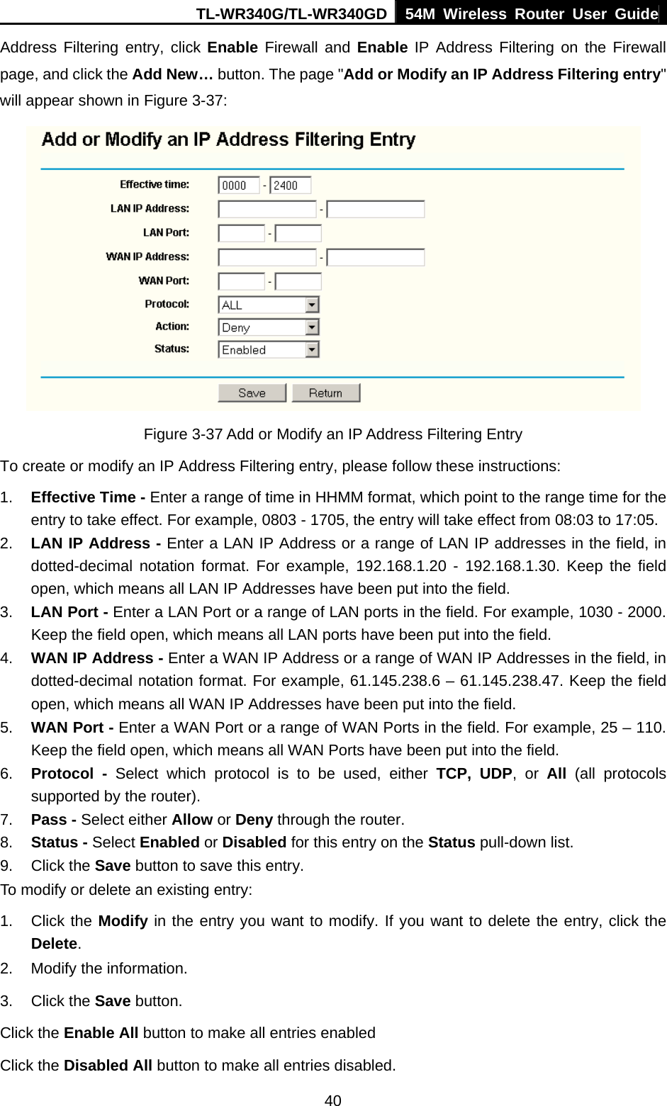 TL-WR340G/TL-WR340GD 54M Wireless Router User Guide  40Address Filtering entry, click Enable Firewall and Enable IP Address Filtering on the Firewall page, and click the Add New… button. The page &quot;Add or Modify an IP Address Filtering entry&quot; will appear shown in Figure 3-37:  Figure 3-37 Add or Modify an IP Address Filtering Entry To create or modify an IP Address Filtering entry, please follow these instructions: 1.  Effective Time - Enter a range of time in HHMM format, which point to the range time for the entry to take effect. For example, 0803 - 1705, the entry will take effect from 08:03 to 17:05. 2.  LAN IP Address - Enter a LAN IP Address or a range of LAN IP addresses in the field, in dotted-decimal notation format. For example, 192.168.1.20 - 192.168.1.30. Keep the field open, which means all LAN IP Addresses have been put into the field.   3.  LAN Port - Enter a LAN Port or a range of LAN ports in the field. For example, 1030 - 2000. Keep the field open, which means all LAN ports have been put into the field.   4.  WAN IP Address - Enter a WAN IP Address or a range of WAN IP Addresses in the field, in dotted-decimal notation format. For example, 61.145.238.6 – 61.145.238.47. Keep the field open, which means all WAN IP Addresses have been put into the field.   5.  WAN Port - Enter a WAN Port or a range of WAN Ports in the field. For example, 25 – 110. Keep the field open, which means all WAN Ports have been put into the field.   6.  Protocol - Select which protocol is to be used, either TCP, UDP, or All  (all protocols supported by the router). 7.  Pass - Select either Allow or Deny through the router. 8.  Status - Select Enabled or Disabled for this entry on the Status pull-down list. 9. Click the Save button to save this entry. To modify or delete an existing entry: 1. Click the Modify in the entry you want to modify. If you want to delete the entry, click the Delete. 2.  Modify the information.   3. Click the Save button. Click the Enable All button to make all entries enabled Click the Disabled All button to make all entries disabled. 