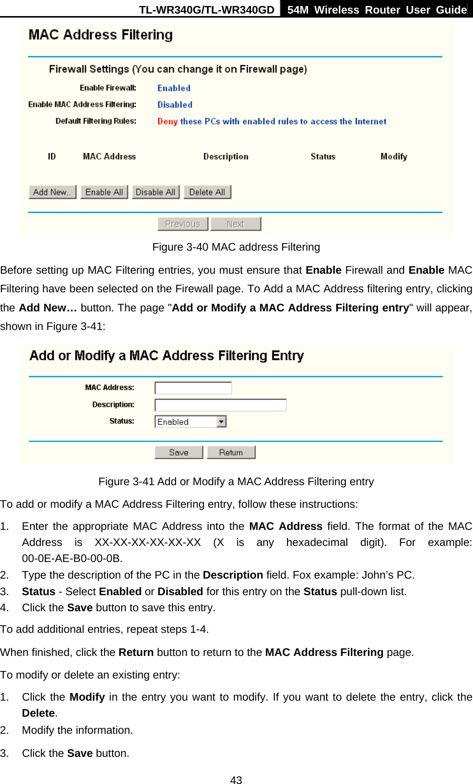 TL-WR340G/TL-WR340GD 54M Wireless Router User Guide  43 Figure 3-40 MAC address Filtering Before setting up MAC Filtering entries, you must ensure that Enable Firewall and Enable MAC Filtering have been selected on the Firewall page. To Add a MAC Address filtering entry, clicking the Add New… button. The page &quot;Add or Modify a MAC Address Filtering entry&quot; will appear, shown in Figure 3-41:    Figure 3-41 Add or Modify a MAC Address Filtering entry To add or modify a MAC Address Filtering entry, follow these instructions: 1.  Enter the appropriate MAC Address into the MAC Address field. The format of the MAC Address is XX-XX-XX-XX-XX-XX (X is any hexadecimal digit). For example: 00-0E-AE-B0-00-0B. 2.  Type the description of the PC in the Description field. Fox example: John’s PC. 3.  Status - Select Enabled or Disabled for this entry on the Status pull-down list. 4. Click the Save button to save this entry. To add additional entries, repeat steps 1-4. When finished, click the Return button to return to the MAC Address Filtering page. To modify or delete an existing entry: 1. Click the Modify in the entry you want to modify. If you want to delete the entry, click the Delete. 2.  Modify the information.   3. Click the Save button. 