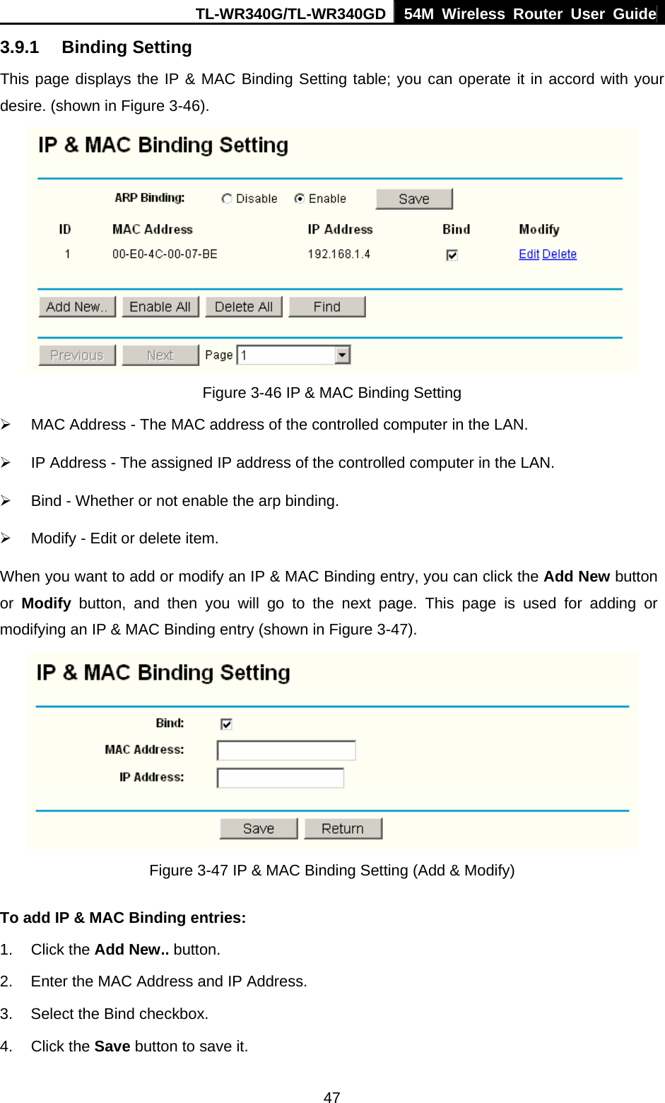 TL-WR340G/TL-WR340GD 54M Wireless Router User Guide  473.9.1 Binding Setting This page displays the IP &amp; MAC Binding Setting table; you can operate it in accord with your desire. (shown in Figure 3-46).    Figure 3-46 IP &amp; MAC Binding Setting ¾  MAC Address - The MAC address of the controlled computer in the LAN. ¾  IP Address - The assigned IP address of the controlled computer in the LAN. ¾  Bind - Whether or not enable the arp binding. ¾  Modify - Edit or delete item. When you want to add or modify an IP &amp; MAC Binding entry, you can click the Add New button or  Modify button, and then you will go to the next page. This page is used for adding or modifying an IP &amp; MAC Binding entry (shown in Figure 3-47).      Figure 3-47 IP &amp; MAC Binding Setting (Add &amp; Modify) To add IP &amp; MAC Binding entries: 1. Click the Add New.. button.   2.  Enter the MAC Address and IP Address. 3.  Select the Bind checkbox.   4. Click the Save button to save it. 