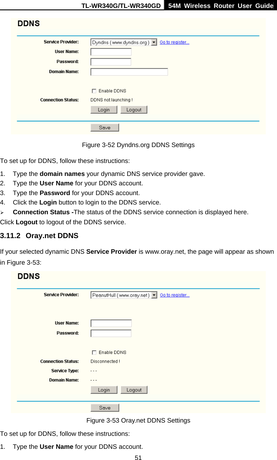 TL-WR340G/TL-WR340GD 54M Wireless Router User Guide  51 Figure 3-52 Dyndns.org DDNS Settings To set up for DDNS, follow these instructions: 1. Type the domain names your dynamic DNS service provider gave.   2. Type the User Name for your DDNS account.   3. Type the Password for your DDNS account.   4. Click the Login button to login to the DDNS service. ¾ Connection Status -The status of the DDNS service connection is displayed here. Click Logout to logout of the DDNS service. 3.11.2 Oray.net DDNS If your selected dynamic DNS Service Provider is www.oray.net, the page will appear as shown in Figure 3-53:  Figure 3-53 Oray.net DDNS Settings To set up for DDNS, follow these instructions: 1. Type the User Name for your DDNS account.   