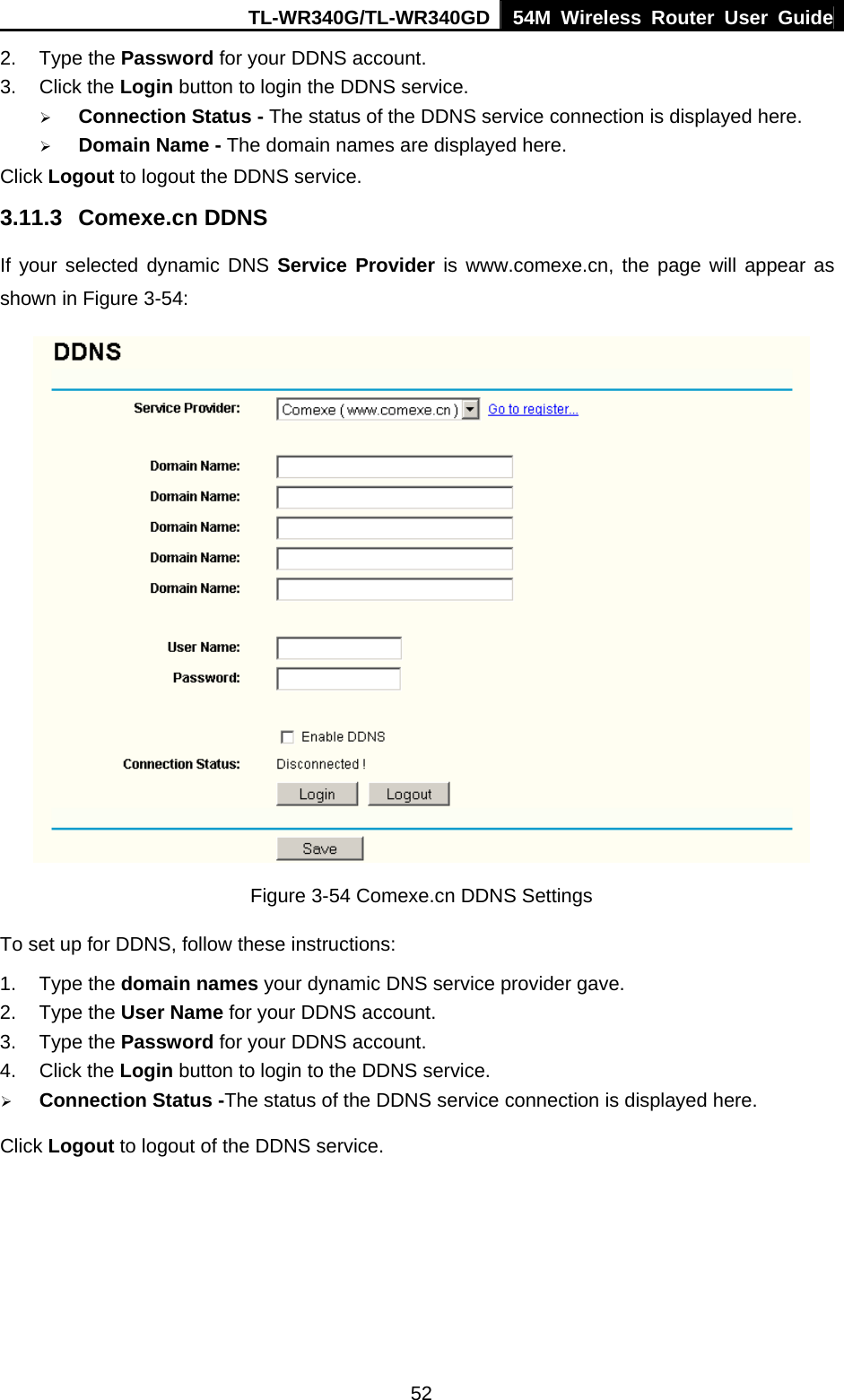 TL-WR340G/TL-WR340GD 54M Wireless Router User Guide  522. Type the Password for your DDNS account.   3. Click the Login button to login the DDNS service.   ¾ Connection Status - The status of the DDNS service connection is displayed here. ¾ Domain Name - The domain names are displayed here. Click Logout to logout the DDNS service. 3.11.3 Comexe.cn DDNS If your selected dynamic DNS Service Provider is www.comexe.cn, the page will appear as shown in Figure 3-54:  Figure 3-54 Comexe.cn DDNS Settings To set up for DDNS, follow these instructions: 1. Type the domain names your dynamic DNS service provider gave.   2. Type the User Name for your DDNS account.   3. Type the Password for your DDNS account.   4. Click the Login button to login to the DDNS service. ¾ Connection Status -The status of the DDNS service connection is displayed here. Click Logout to logout of the DDNS service. 