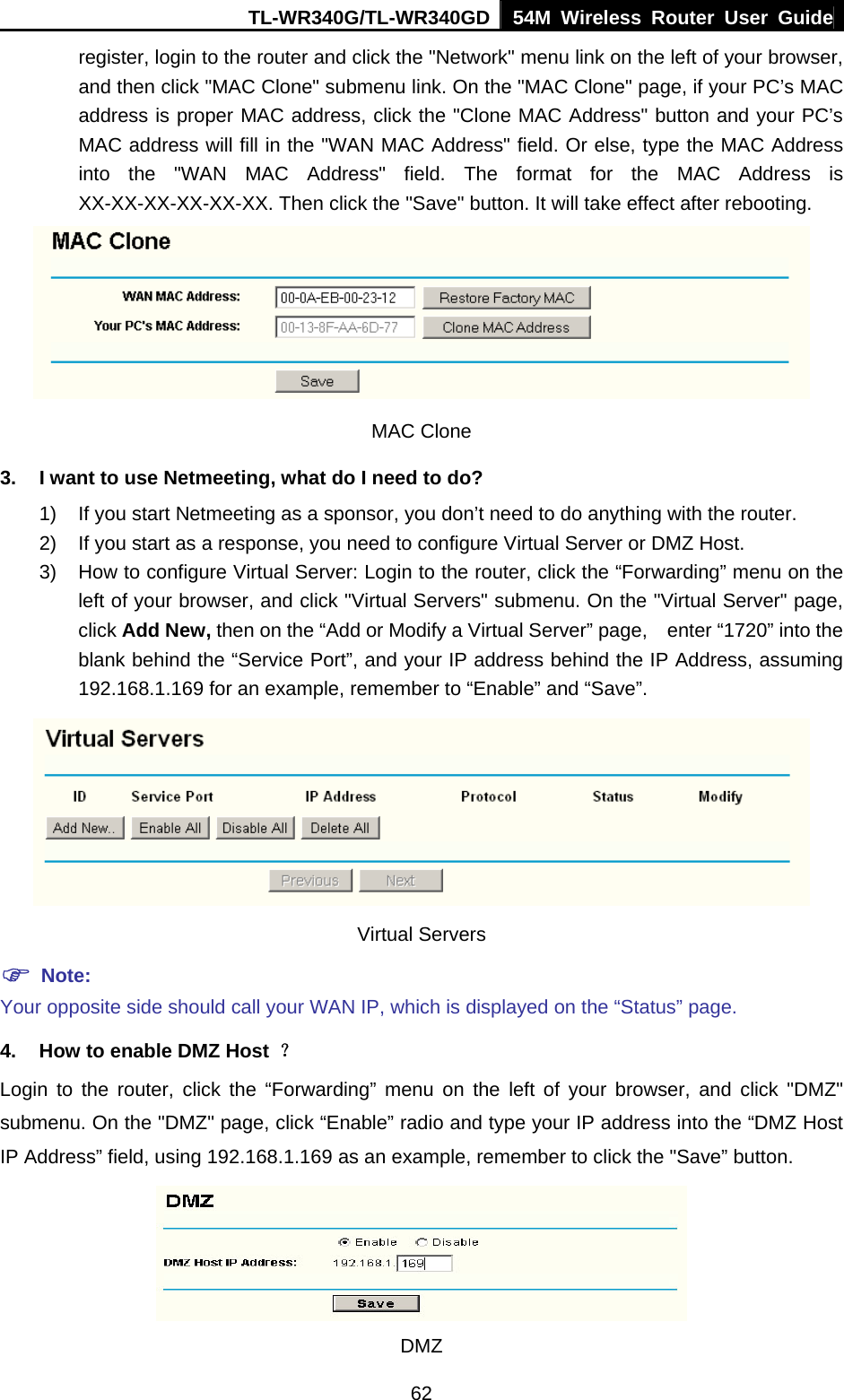 TL-WR340G/TL-WR340GD 54M Wireless Router User Guide  62register, login to the router and click the &quot;Network&quot; menu link on the left of your browser, and then click &quot;MAC Clone&quot; submenu link. On the &quot;MAC Clone&quot; page, if your PC’s MAC address is proper MAC address, click the &quot;Clone MAC Address&quot; button and your PC’s MAC address will fill in the &quot;WAN MAC Address&quot; field. Or else, type the MAC Address into the &quot;WAN MAC Address&quot; field. The format for the MAC Address is XX-XX-XX-XX-XX-XX. Then click the &quot;Save&quot; button. It will take effect after rebooting.  MAC Clone 3.  I want to use Netmeeting, what do I need to do? 1)  If you start Netmeeting as a sponsor, you don’t need to do anything with the router. 2)  If you start as a response, you need to configure Virtual Server or DMZ Host. 3)  How to configure Virtual Server: Login to the router, click the “Forwarding” menu on the left of your browser, and click &quot;Virtual Servers&quot; submenu. On the &quot;Virtual Server&quot; page, click Add New, then on the “Add or Modify a Virtual Server” page,    enter “1720” into the blank behind the “Service Port”, and your IP address behind the IP Address, assuming 192.168.1.169 for an example, remember to “Enable” and “Save”.    Virtual Servers ) Note: Your opposite side should call your WAN IP, which is displayed on the “Status” page. 4.  How to enable DMZ Host  ？ Login to the router, click the “Forwarding” menu on the left of your browser, and click &quot;DMZ&quot; submenu. On the &quot;DMZ&quot; page, click “Enable” radio and type your IP address into the “DMZ Host IP Address” field, using 192.168.1.169 as an example, remember to click the &quot;Save” button.    DMZ 