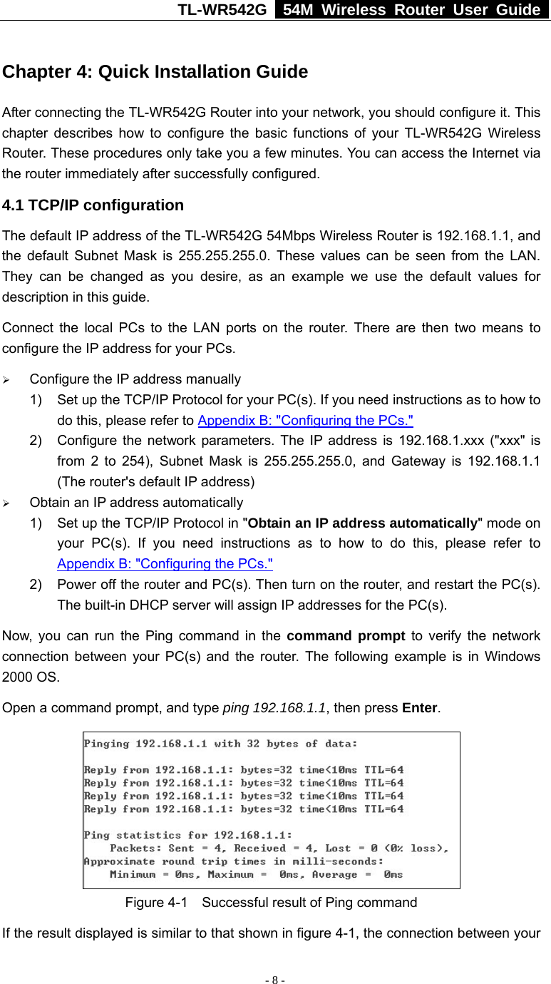 TL-WR542G   54M Wireless Router User Guide   - 8 -  Chapter 4: Quick Installation Guide After connecting the TL-WR542G Router into your network, you should configure it. This chapter describes how to configure the basic functions of your TL-WR542G Wireless Router. These procedures only take you a few minutes. You can access the Internet via the router immediately after successfully configured. 4.1 TCP/IP configuration The default IP address of the TL-WR542G 54Mbps Wireless Router is 192.168.1.1, and the default Subnet Mask is 255.255.255.0. These values can be seen from the LAN. They can be changed as you desire, as an example we use the default values for description in this guide. Connect the local PCs to the LAN ports on the router. There are then two means to configure the IP address for your PCs. ¾ Configure the IP address manually 1)  Set up the TCP/IP Protocol for your PC(s). If you need instructions as to how to do this, please refer to Appendix B: &quot;Configuring the PCs.&quot; 2)  Configure the network parameters. The IP address is 192.168.1.xxx (&quot;xxx&quot; is from 2 to 254), Subnet Mask is 255.255.255.0, and Gateway is 192.168.1.1 (The router&apos;s default IP address) ¾ Obtain an IP address automatically 1)  Set up the TCP/IP Protocol in &quot;Obtain an IP address automatically&quot; mode on your PC(s). If you need instructions as to how to do this, please refer to Appendix B: &quot;Configuring the PCs.&quot; 2)  Power off the router and PC(s). Then turn on the router, and restart the PC(s). The built-in DHCP server will assign IP addresses for the PC(s). Now, you can run the Ping command in the command prompt to verify the network connection between your PC(s) and the router. The following example is in Windows 2000 OS. Open a command prompt, and type ping 192.168.1.1, then press Enter.  Figure 4-1    Successful result of Ping command If the result displayed is similar to that shown in figure 4-1, the connection between your 
