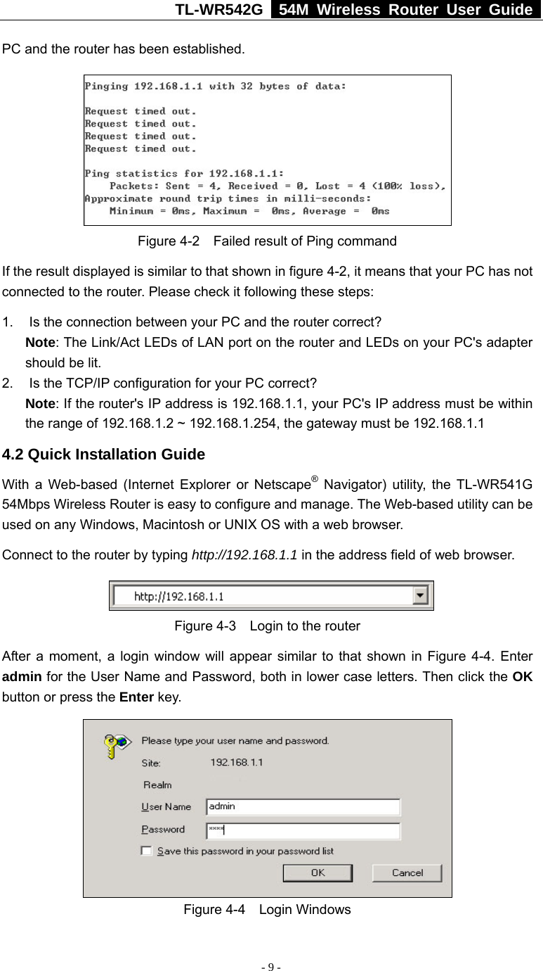 TL-WR542G   54M Wireless Router User Guide   - 9 - PC and the router has been established.    Figure 4-2    Failed result of Ping command If the result displayed is similar to that shown in figure 4-2, it means that your PC has not connected to the router. Please check it following these steps: 1.  Is the connection between your PC and the router correct? Note: The Link/Act LEDs of LAN port on the router and LEDs on your PC&apos;s adapter should be lit. 2.  Is the TCP/IP configuration for your PC correct? Note: If the router&apos;s IP address is 192.168.1.1, your PC&apos;s IP address must be within the range of 192.168.1.2 ~ 192.168.1.254, the gateway must be 192.168.1.1 4.2 Quick Installation Guide With a Web-based (Internet Explorer or Netscape® Navigator) utility, the TL-WR541G 54Mbps Wireless Router is easy to configure and manage. The Web-based utility can be used on any Windows, Macintosh or UNIX OS with a web browser. Connect to the router by typing http://192.168.1.1 in the address field of web browser.  Figure 4-3  Login to the router After a moment, a login window will appear similar to that shown in Figure 4-4. Enter admin for the User Name and Password, both in lower case letters. Then click the OK button or press the Enter key.  Figure 4-4  Login Windows 