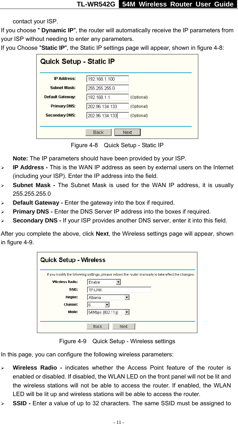 TL-WR542G   54M Wireless Router User Guide   - 11 - contact your ISP. If you choose &quot; Dynamic IP&quot;, the router will automatically receive the IP parameters from your ISP without needing to enter any parameters. If you Choose &quot;Static IP&quot;, the Static IP settings page will appear, shown in figure 4-8:    Figure 4-8  Quick Setup - Static IP  Note: The IP parameters should have been provided by your ISP. ¾ IP Address - This is the WAN IP address as seen by external users on the Internet (including your ISP). Enter the IP address into the field. ¾ Subnet Mask - The Subnet Mask is used for the WAN IP address, it is usually 255.255.255.0 ¾ Default Gateway - Enter the gateway into the box if required. ¾ Primary DNS - Enter the DNS Server IP address into the boxes if required. ¾ Secondary DNS - If your ISP provides another DNS server, enter it into this field. After you complete the above, click Next, the Wireless settings page will appear, shown in figure 4-9.  Figure 4-9    Quick Setup - Wireless settings In this page, you can configure the following wireless parameters: ¾ Wireless Radio - indicates whether the Access Point feature of the router is enabled or disabled. If disabled, the WLAN LED on the front panel will not be lit and the wireless stations will not be able to access the router. If enabled, the WLAN LED will be lit up and wireless stations will be able to access the router. ¾ SSID - Enter a value of up to 32 characters. The same SSID must be assigned to 