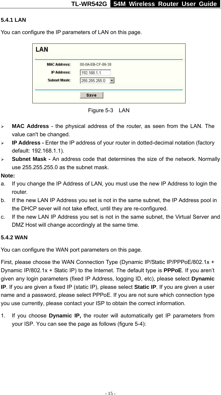 TL-WR542G   54M Wireless Router User Guide   - 15 - 5.4.1 LAN You can configure the IP parameters of LAN on this page.    Figure 5-3  LAN ¾ MAC Address - the physical address of the router, as seen from the LAN. The value can&apos;t be changed. ¾ IP Address - Enter the IP address of your router in dotted-decimal notation (factory default: 192.168.1.1). ¾ Subnet Mask - An address code that determines the size of the network. Normally use 255.255.255.0 as the subnet mask.   Note:  a.  If you change the IP Address of LAN, you must use the new IP Address to login the router.  b.  If the new LAN IP Address you set is not in the same subnet, the IP Address pool in the DHCP sever will not take effect, until they are re-configured. c.  If the new LAN IP Address you set is not in the same subnet, the Virtual Server and DMZ Host will change accordingly at the same time. 5.4.2 WAN You can configure the WAN port parameters on this page. First, please choose the WAN Connection Type (Dynamic IP/Static IP/PPPoE/802.1x + Dynamic IP/802.1x + Static IP) to the Internet. The default type is PPPoE. If you aren’t given any login parameters (fixed IP Address, logging ID, etc), please select Dynamic IP. If you are given a fixed IP (static IP), please select Static IP. If you are given a user name and a password, please select PPPoE. If you are not sure which connection type you use currently, please contact your ISP to obtain the correct information. 1.  If you choose Dynamic IP, the router will automatically get IP parameters from your ISP. You can see the page as follows (figure 5-4): 