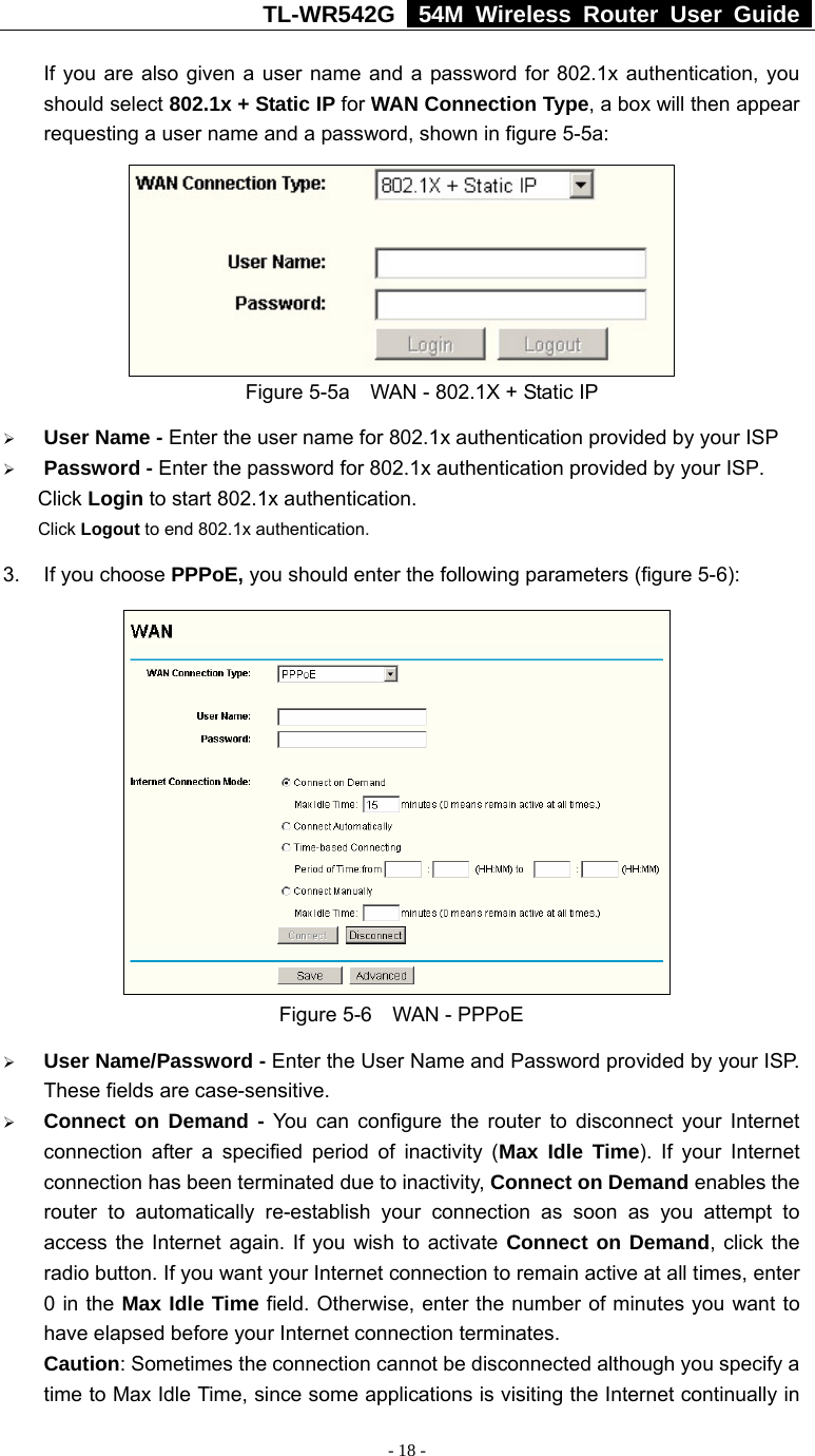 TL-WR542G   54M Wireless Router User Guide   - 18 - If you are also given a user name and a password for 802.1x authentication, you should select 802.1x + Static IP for WAN Connection Type, a box will then appear requesting a user name and a password, shown in figure 5-5a:    Figure 5-5a    WAN - 802.1X + Static IP ¾ User Name - Enter the user name for 802.1x authentication provided by your ISP ¾ Password - Enter the password for 802.1x authentication provided by your ISP. Click Login to start 802.1x authentication. Click Logout to end 802.1x authentication. 3. If you choose PPPoE, you should enter the following parameters (figure 5-6):    Figure 5-6  WAN - PPPoE ¾ User Name/Password - Enter the User Name and Password provided by your ISP. These fields are case-sensitive. ¾ Connect on Demand - You can configure the router to disconnect your Internet connection after a specified period of inactivity (Max Idle Time). If your Internet connection has been terminated due to inactivity, Connect on Demand enables the router to automatically re-establish your connection as soon as you attempt to access the Internet again. If you wish to activate Connect on Demand, click the radio button. If you want your Internet connection to remain active at all times, enter 0 in the Max Idle Time field. Otherwise, enter the number of minutes you want to have elapsed before your Internet connection terminates. Caution: Sometimes the connection cannot be disconnected although you specify a time to Max Idle Time, since some applications is visiting the Internet continually in 