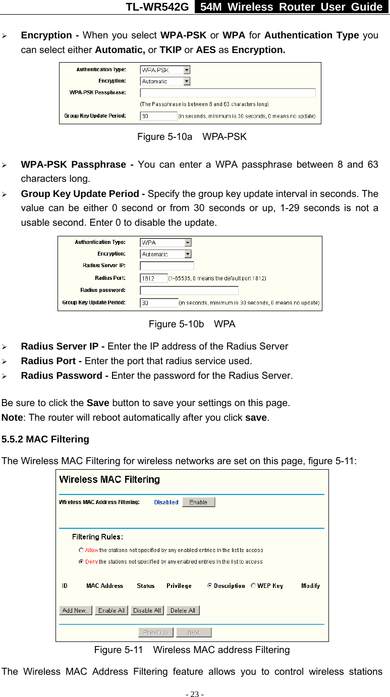 TL-WR542G   54M Wireless Router User Guide   - 23 - ¾ Encryption - When you select WPA-PSK or WPA for Authentication Type you can select either Automatic, or TKIP or AES as Encryption.  Figure 5-10a  WPA-PSK ¾ WPA-PSK Passphrase - You can enter a WPA passphrase between 8 and 63 characters long. ¾ Group Key Update Period - Specify the group key update interval in seconds. The value can be either 0 second or from 30 seconds or up, 1-29 seconds is not a usable second. Enter 0 to disable the update.  Figure 5-10b  WPA ¾ Radius Server IP - Enter the IP address of the Radius Server ¾ Radius Port - Enter the port that radius service used. ¾ Radius Password - Enter the password for the Radius Server. Be sure to click the Save button to save your settings on this page. Note: The router will reboot automatically after you click save. 5.5.2 MAC Filtering   The Wireless MAC Filtering for wireless networks are set on this page, figure 5-11:  Figure 5-11  Wireless MAC address Filtering The Wireless MAC Address Filtering feature allows you to control wireless stations 