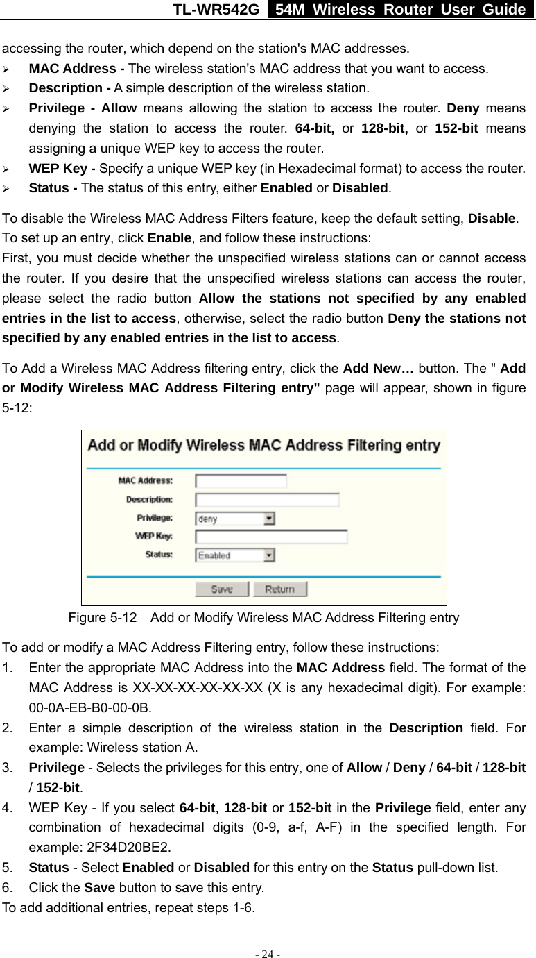 TL-WR542G   54M Wireless Router User Guide   - 24 - accessing the router, which depend on the station&apos;s MAC addresses.   ¾ MAC Address - The wireless station&apos;s MAC address that you want to access.   ¾ Description - A simple description of the wireless station.   ¾ Privilege - Allow means allowing the station to access the router. Deny means denying the station to access the router. 64-bit, or 128-bit, or 152-bit  means assigning a unique WEP key to access the router.   ¾ WEP Key - Specify a unique WEP key (in Hexadecimal format) to access the router.   ¾ Status - The status of this entry, either Enabled or Disabled. To disable the Wireless MAC Address Filters feature, keep the default setting, Disable. To set up an entry, click Enable, and follow these instructions:   First, you must decide whether the unspecified wireless stations can or cannot access the router. If you desire that the unspecified wireless stations can access the router, please select the radio button Allow the stations not specified by any enabled entries in the list to access, otherwise, select the radio button Deny the stations not specified by any enabled entries in the list to access. To Add a Wireless MAC Address filtering entry, click the Add New… button. The &quot; Add or Modify Wireless MAC Address Filtering entry&quot; page will appear, shown in figure 5-12:  Figure 5-12    Add or Modify Wireless MAC Address Filtering entry To add or modify a MAC Address Filtering entry, follow these instructions: 1.  Enter the appropriate MAC Address into the MAC Address field. The format of the MAC Address is XX-XX-XX-XX-XX-XX (X is any hexadecimal digit). For example: 00-0A-EB-B0-00-0B.  2.  Enter a simple description of the wireless station in the Description field. For example: Wireless station A. 3.  Privilege - Selects the privileges for this entry, one of Allow / Deny / 64-bit / 128-bit / 152-bit.  4.  WEP Key - If you select 64-bit, 128-bit or 152-bit in the Privilege field, enter any combination of hexadecimal digits (0-9, a-f, A-F) in the specified length. For example: 2F34D20BE2.   5.  Status - Select Enabled or Disabled for this entry on the Status pull-down list. 6. Click the Save button to save this entry. To add additional entries, repeat steps 1-6. 