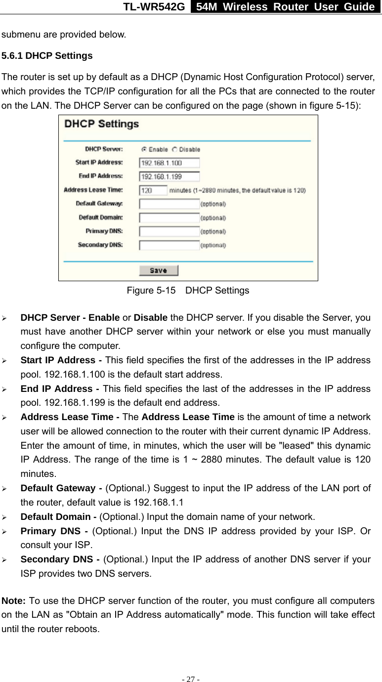 TL-WR542G   54M Wireless Router User Guide   - 27 - submenu are provided below. 5.6.1 DHCP Settings The router is set up by default as a DHCP (Dynamic Host Configuration Protocol) server, which provides the TCP/IP configuration for all the PCs that are connected to the router on the LAN. The DHCP Server can be configured on the page (shown in figure 5-15):  Figure 5-15  DHCP Settings ¾ DHCP Server - Enable or Disable the DHCP server. If you disable the Server, you must have another DHCP server within your network or else you must manually configure the computer. ¾ Start IP Address - This field specifies the first of the addresses in the IP address pool. 192.168.1.100 is the default start address. ¾ End IP Address - This field specifies the last of the addresses in the IP address pool. 192.168.1.199 is the default end address. ¾ Address Lease Time - The Address Lease Time is the amount of time a network user will be allowed connection to the router with their current dynamic IP Address. Enter the amount of time, in minutes, which the user will be &quot;leased&quot; this dynamic IP Address. The range of the time is 1 ~ 2880 minutes. The default value is 120 minutes. ¾ Default Gateway - (Optional.) Suggest to input the IP address of the LAN port of the router, default value is 192.168.1.1 ¾ Default Domain - (Optional.) Input the domain name of your network. ¾ Primary DNS - (Optional.) Input the DNS IP address provided by your ISP. Or consult your ISP. ¾ Secondary DNS - (Optional.) Input the IP address of another DNS server if your ISP provides two DNS servers. Note: To use the DHCP server function of the router, you must configure all computers on the LAN as &quot;Obtain an IP Address automatically&quot; mode. This function will take effect until the router reboots. 