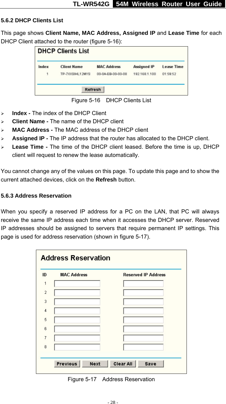 TL-WR542G   54M Wireless Router User Guide   - 28 - 5.6.2 DHCP Clients List This page shows Client Name, MAC Address, Assigned IP and Lease Time for each DHCP Client attached to the router (figure 5-16):  Figure 5-16  DHCP Clients List ¾ Index - The index of the DHCP Client   ¾ Client Name - The name of the DHCP client   ¾ MAC Address - The MAC address of the DHCP client   ¾ Assigned IP - The IP address that the router has allocated to the DHCP client. ¾ Lease Time - The time of the DHCP client leased. Before the time is up, DHCP client will request to renew the lease automatically. You cannot change any of the values on this page. To update this page and to show the current attached devices, click on the Refresh button. 5.6.3 Address Reservation When you specify a reserved IP address for a PC on the LAN, that PC will always receive the same IP address each time when it accesses the DHCP server. Reserved IP addresses should be assigned to servers that require permanent IP settings. This page is used for address reservation (shown in figure 5-17).  Figure 5-17  Address Reservation 