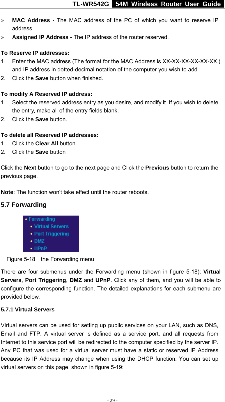 TL-WR542G   54M Wireless Router User Guide   - 29 - ¾ MAC Address - The MAC address of the PC of which you want to reserve IP address. ¾ Assigned IP Address - The IP address of the router reserved. To Reserve IP addresses:  1.  Enter the MAC address (The format for the MAC Address is XX-XX-XX-XX-XX-XX.) and IP address in dotted-decimal notation of the computer you wish to add.   2. Click the Save button when finished.   To modify A Reserved IP address:  1.  Select the reserved address entry as you desire, and modify it. If you wish to delete the entry, make all of the entry fields blank. 2. Click the Save button.   To delete all Reserved IP addresses: 1. Click the Clear All button. 2. Click the Save button Click the Next button to go to the next page and Click the Previous button to return the previous page. Note: The function won&apos;t take effect until the router reboots. 5.7 Forwarding     Figure 5-18  the Forwarding menu There are four submenus under the Forwarding menu (shown in figure 5-18): Virtual Servers, Port Triggering, DMZ and UPnP. Click any of them, and you will be able to configure the corresponding function. The detailed explanations for each submenu are provided below. 5.7.1 Virtual Servers Virtual servers can be used for setting up public services on your LAN, such as DNS, Email and FTP. A virtual server is defined as a service port, and all requests from Internet to this service port will be redirected to the computer specified by the server IP. Any PC that was used for a virtual server must have a static or reserved IP Address because its IP Address may change when using the DHCP function. You can set up virtual servers on this page, shown in figure 5-19: 