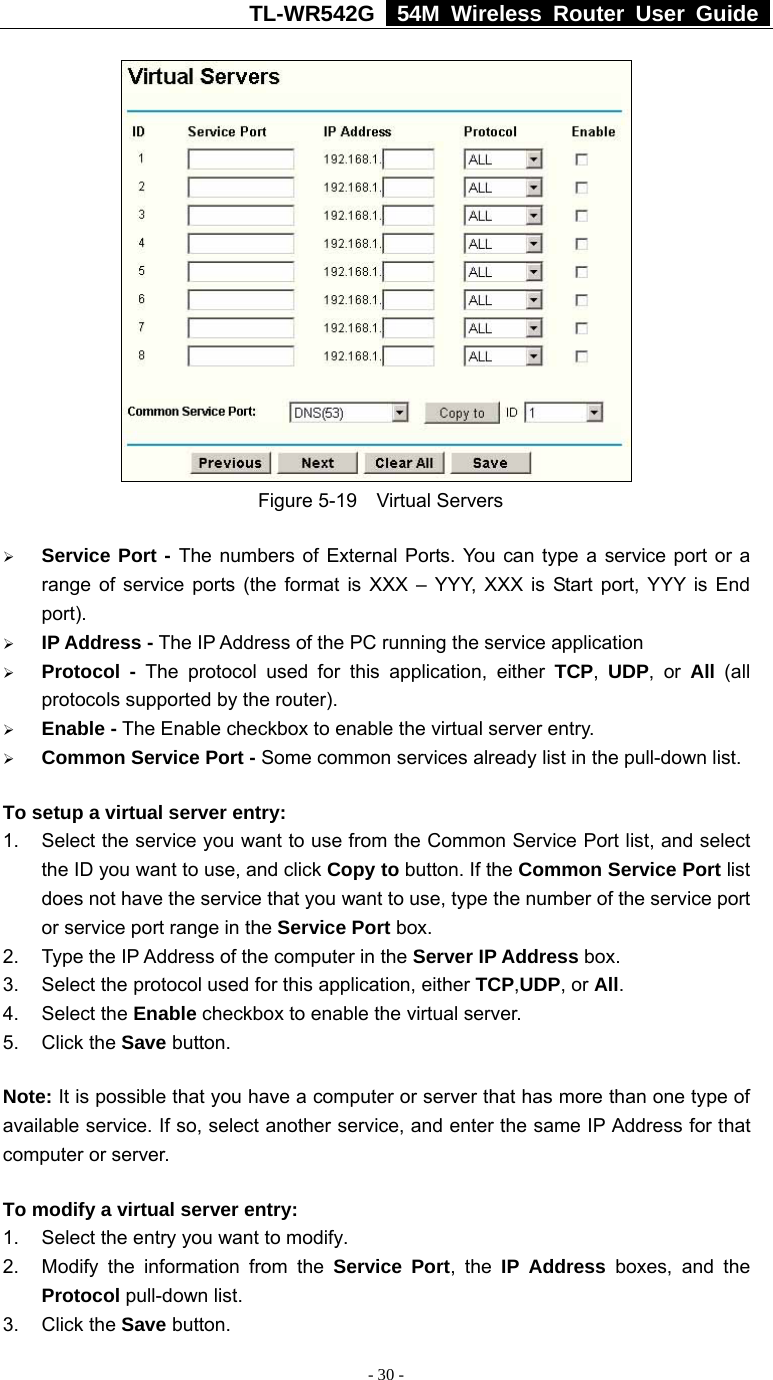 TL-WR542G   54M Wireless Router User Guide   - 30 -  Figure 5-19  Virtual Servers ¾ Service Port - The numbers of External Ports. You can type a service port or a range of service ports (the format is XXX – YYY, XXX is Start port, YYY is End port).  ¾ IP Address - The IP Address of the PC running the service application ¾ Protocol - The protocol used for this application, either TCP,  UDP, or All  (all protocols supported by the router). ¾ Enable - The Enable checkbox to enable the virtual server entry. ¾ Common Service Port - Some common services already list in the pull-down list. To setup a virtual server entry:   1.  Select the service you want to use from the Common Service Port list, and select the ID you want to use, and click Copy to button. If the Common Service Port list does not have the service that you want to use, type the number of the service port or service port range in the Service Port box. 2.  Type the IP Address of the computer in the Server IP Address box.  3.  Select the protocol used for this application, either TCP,UDP, or All. 4. Select the Enable checkbox to enable the virtual server. 5. Click the Save button.   Note: It is possible that you have a computer or server that has more than one type of available service. If so, select another service, and enter the same IP Address for that computer or server. To modify a virtual server entry: 1.  Select the entry you want to modify. 2.  Modify the information from the Service Port, the IP Address boxes, and the Protocol pull-down list. 3. Click the Save button. 