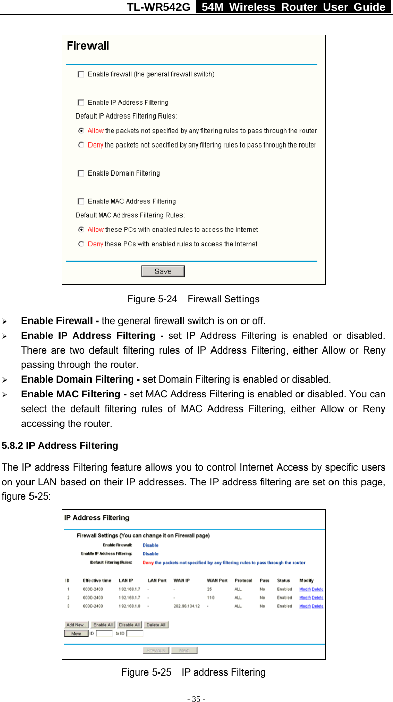 TL-WR542G   54M Wireless Router User Guide   - 35 -  Figure 5-24  Firewall Settings ¾ Enable Firewall - the general firewall switch is on or off. ¾ Enable IP Address Filtering - set IP Address Filtering is enabled or disabled. There are two default filtering rules of IP Address Filtering, either Allow or Reny passing through the router. ¾ Enable Domain Filtering - set Domain Filtering is enabled or disabled. ¾ Enable MAC Filtering - set MAC Address Filtering is enabled or disabled. You can select the default filtering rules of MAC Address Filtering, either Allow or Reny accessing the router. 5.8.2 IP Address Filtering The IP address Filtering feature allows you to control Internet Access by specific users on your LAN based on their IP addresses. The IP address filtering are set on this page, figure 5-25:  Figure 5-25  IP address Filtering 