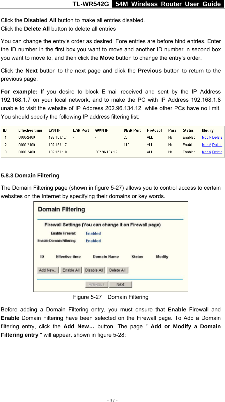 TL-WR542G   54M Wireless Router User Guide   - 37 - Click the Disabled All button to make all entries disabled. Click the Delete All button to delete all entries You can change the entry’s order as desired. Fore entries are before hind entries. Enter the ID number in the first box you want to move and another ID number in second box you want to move to, and then click the Move button to change the entry’s order. Click the Next button to the next page and click the Previous button to return to the previous page. For example: If you desire to block E-mail received and sent by the IP Address 192.168.1.7 on your local network, and to make the PC with IP Address 192.168.1.8 unable to visit the website of IP Address 202.96.134.12, while other PCs have no limit. You should specify the following IP address filtering list:  5.8.3 Domain Filtering The Domain Filtering page (shown in figure 5-27) allows you to control access to certain websites on the Internet by specifying their domains or key words.  Figure 5-27  Domain Filtering Before adding a Domain Filtering entry, you must ensure that Enable Firewall and Enable Domain Filtering have been selected on the Firewall page. To Add a Domain filtering entry, click the Add New… button. The page &quot; Add or Modify a Domain Filtering entry &quot; will appear, shown in figure 5-28: 