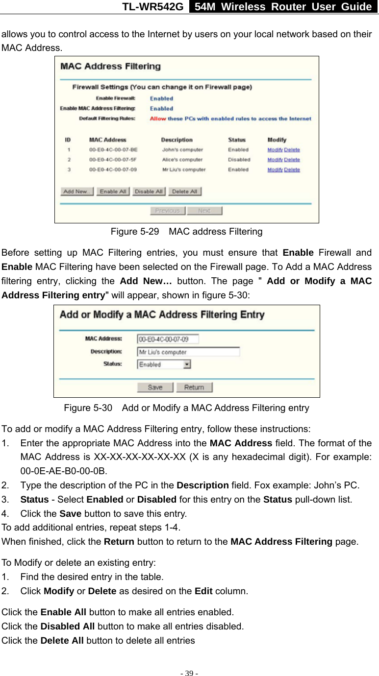 TL-WR542G   54M Wireless Router User Guide   - 39 - allows you to control access to the Internet by users on your local network based on their MAC Address.  Figure 5-29    MAC address Filtering Before setting up MAC Filtering entries, you must ensure that Enable Firewall and Enable MAC Filtering have been selected on the Firewall page. To Add a MAC Address filtering entry, clicking the Add New… button. The page &quot; Add or Modify a MAC Address Filtering entry&quot; will appear, shown in figure 5-30:    Figure 5-30    Add or Modify a MAC Address Filtering entry To add or modify a MAC Address Filtering entry, follow these instructions: 1.  Enter the appropriate MAC Address into the MAC Address field. The format of the MAC Address is XX-XX-XX-XX-XX-XX (X is any hexadecimal digit). For example: 00-0E-AE-B0-00-0B. 2.  Type the description of the PC in the Description field. Fox example: John’s PC. 3.  Status - Select Enabled or Disabled for this entry on the Status pull-down list. 4. Click the Save button to save this entry. To add additional entries, repeat steps 1-4. When finished, click the Return button to return to the MAC Address Filtering page. To Modify or delete an existing entry: 1.  Find the desired entry in the table. 2. Click Modify or Delete as desired on the Edit column. Click the Enable All button to make all entries enabled. Click the Disabled All button to make all entries disabled. Click the Delete All button to delete all entries 