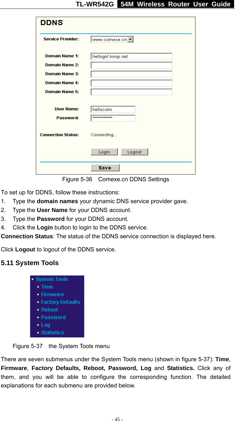 TL-WR542G   54M Wireless Router User Guide   - 45 -  Figure 5-36  Comexe.cn DDNS Settings To set up for DDNS, follow these instructions: 1. Type the domain names your dynamic DNS service provider gave.   2. Type the User Name for your DDNS account.   3. Type the Password for your DDNS account.   4. Click the Login button to login to the DDNS service. Connection Status: The status of the DDNS service connection is displayed here. Click Logout to logout of the DDNS service. 5.11 System Tools  Figure 5-37  the System Tools menu There are seven submenus under the System Tools menu (shown in figure 5-37): Time, Firmware,  Factory Defaults, Reboot, Password, Log and Statistics.  Click any of them, and you will be able to configure the corresponding function. The detailed explanations for each submenu are provided below. 