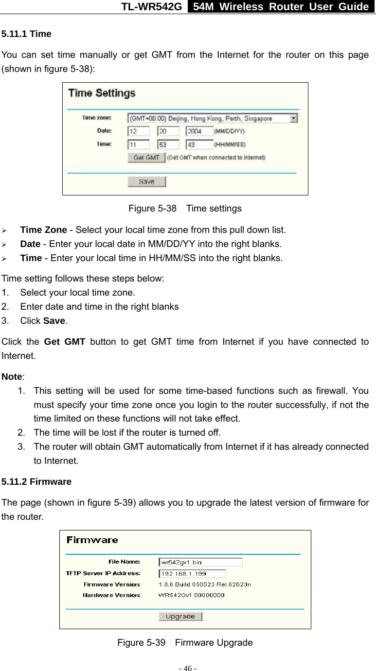 TL-WR542G   54M Wireless Router User Guide   - 46 - 5.11.1 Time You can set time manually or get GMT from the Internet for the router on this page (shown in figure 5-38):  Figure 5-38  Time settings ¾ Time Zone - Select your local time zone from this pull down list. ¾ Date - Enter your local date in MM/DD/YY into the right blanks. ¾ Time - Enter your local time in HH/MM/SS into the right blanks. Time setting follows these steps below: 1.  Select your local time zone. 2.  Enter date and time in the right blanks 3. Click Save. Click the Get GMT button to get GMT time from Internet if you have connected to Internet.  Note:  1.  This setting will be used for some time-based functions such as firewall. You must specify your time zone once you login to the router successfully, if not the time limited on these functions will not take effect.   2.  The time will be lost if the router is turned off.   3.  The router will obtain GMT automatically from Internet if it has already connected to Internet. 5.11.2 Firmware The page (shown in figure 5-39) allows you to upgrade the latest version of firmware for the router.  Figure 5-39  Firmware Upgrade 