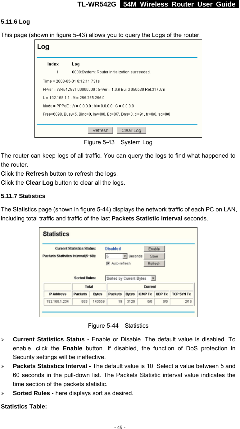 TL-WR542G   54M Wireless Router User Guide   - 49 - 5.11.6 Log This page (shown in figure 5-43) allows you to query the Logs of the router.    Figure 5-43  System Log The router can keep logs of all traffic. You can query the logs to find what happened to the router. Click the Refresh button to refresh the logs. Click the Clear Log button to clear all the logs. 5.11.7 Statistics The Statistics page (shown in figure 5-44) displays the network traffic of each PC on LAN, including total traffic and traffic of the last Packets Statistic interval seconds.    Figure 5-44  Statistics ¾ Current Statistics Status - Enable or Disable. The default value is disabled. To enable, click the Enable button. If disabled, the function of DoS protection in Security settings will be ineffective.   ¾ Packets Statistics Interval - The default value is 10. Select a value between 5 and 60 seconds in the pull-down list. The Packets Statistic interval value indicates the time section of the packets statistic.   ¾ Sorted Rules - here displays sort as desired. Statistics Table: 