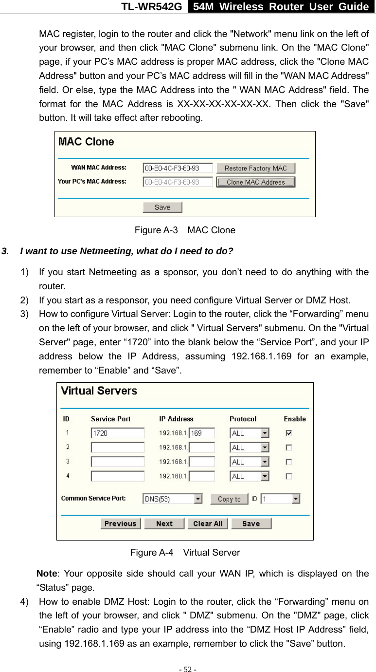 TL-WR542G   54M Wireless Router User Guide   - 52 - MAC register, login to the router and click the &quot;Network&quot; menu link on the left of your browser, and then click &quot;MAC Clone&quot; submenu link. On the &quot;MAC Clone&quot; page, if your PC’s MAC address is proper MAC address, click the &quot;Clone MAC Address&quot; button and your PC’s MAC address will fill in the &quot;WAN MAC Address&quot; field. Or else, type the MAC Address into the &quot; WAN MAC Address&quot; field. The format for the MAC Address is XX-XX-XX-XX-XX-XX. Then click the &quot;Save&quot; button. It will take effect after rebooting.  Figure A-3    MAC Clone 3.  I want to use Netmeeting, what do I need to do? 1)  If you start Netmeeting as a sponsor, you don’t need to do anything with the router. 2)  If you start as a responsor, you need configure Virtual Server or DMZ Host. 3)  How to configure Virtual Server: Login to the router, click the “Forwarding” menu on the left of your browser, and click &quot; Virtual Servers&quot; submenu. On the &quot;Virtual Server&quot; page, enter “1720” into the blank below the “Service Port”, and your IP address below the IP Address, assuming 192.168.1.169 for an example, remember to “Enable” and “Save”.    Figure A-4    Virtual Server Note: Your opposite side should call your WAN IP, which is displayed on the “Status” page. 4)  How to enable DMZ Host: Login to the router, click the “Forwarding” menu on the left of your browser, and click &quot; DMZ&quot; submenu. On the &quot;DMZ&quot; page, click “Enable” radio and type your IP address into the “DMZ Host IP Address” field, using 192.168.1.169 as an example, remember to click the &quot;Save” button.   
