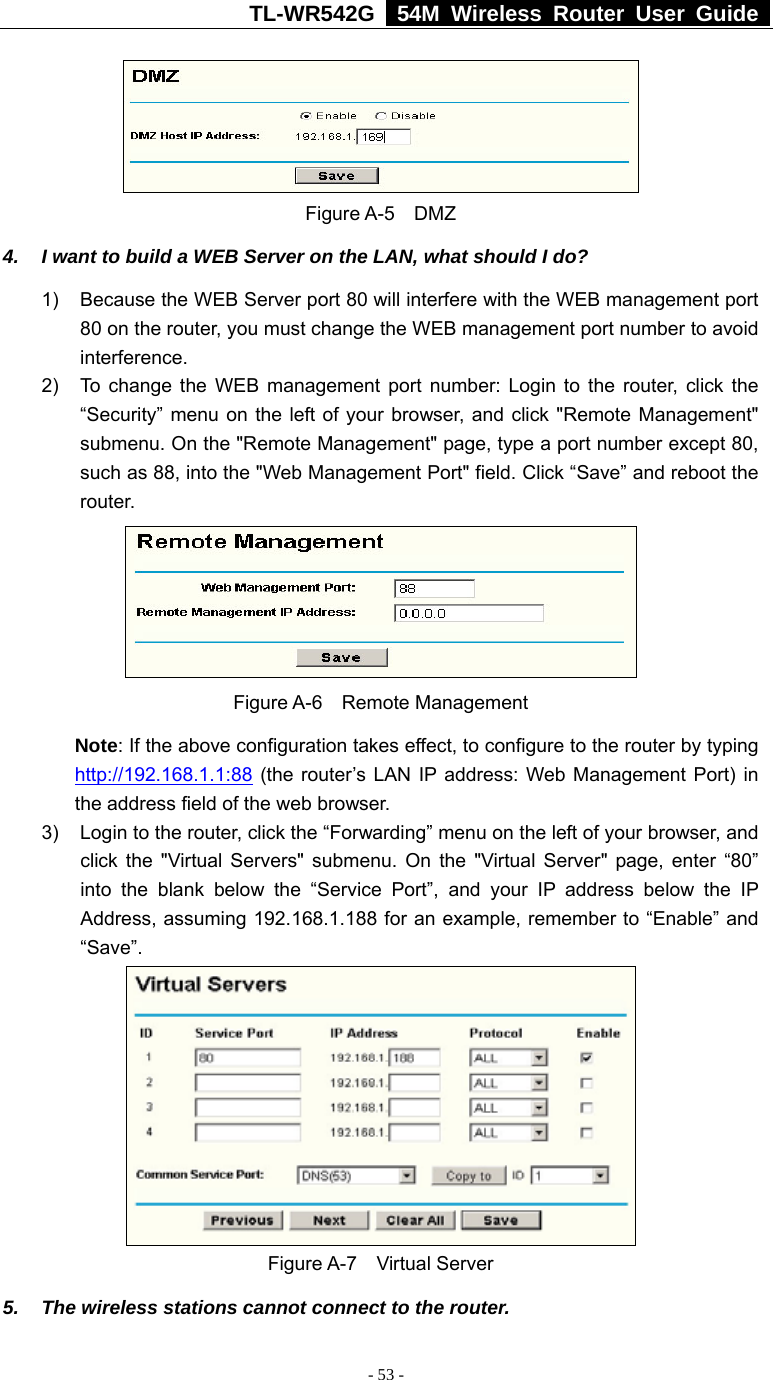 TL-WR542G   54M Wireless Router User Guide   - 53 -  Figure A-5    DMZ 4.  I want to build a WEB Server on the LAN, what should I do? 1)  Because the WEB Server port 80 will interfere with the WEB management port 80 on the router, you must change the WEB management port number to avoid interference. 2)  To change the WEB management port number: Login to the router, click the “Security” menu on the left of your browser, and click &quot;Remote Management&quot; submenu. On the &quot;Remote Management&quot; page, type a port number except 80, such as 88, into the &quot;Web Management Port&quot; field. Click “Save” and reboot the router.  Figure A-6    Remote Management Note: If the above configuration takes effect, to configure to the router by typing http://192.168.1.1:88 (the router’s LAN IP address: Web Management Port) in the address field of the web browser. 3)  Login to the router, click the “Forwarding” menu on the left of your browser, and click the &quot;Virtual Servers&quot; submenu. On the &quot;Virtual Server&quot; page, enter “80” into the blank below the “Service Port”, and your IP address below the IP Address, assuming 192.168.1.188 for an example, remember to “Enable” and “Save”.  Figure A-7    Virtual Server 5.  The wireless stations cannot connect to the router. 