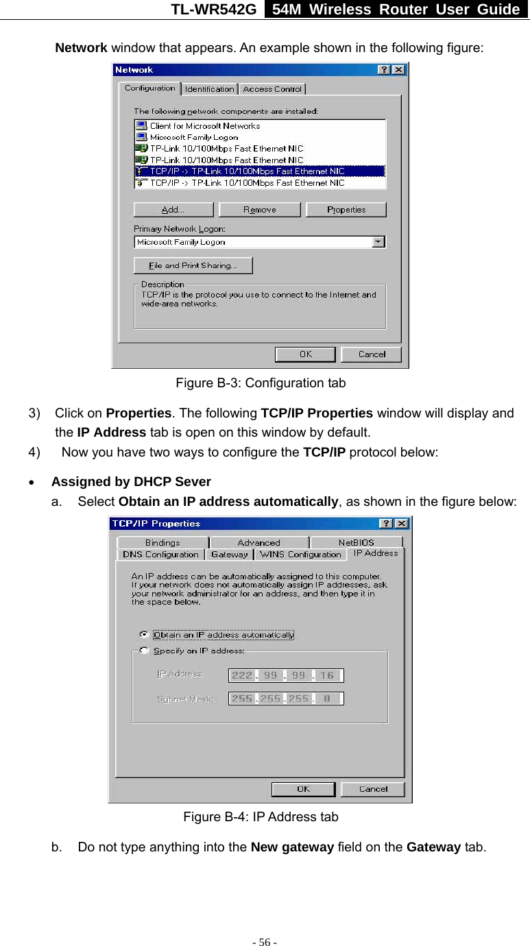 TL-WR542G   54M Wireless Router User Guide   - 56 - Network window that appears. An example shown in the following figure:   Figure B-3: Configuration tab 3) Click on Properties. The following TCP/IP Properties window will display and the IP Address tab is open on this window by default. 4)    Now you have two ways to configure the TCP/IP protocol below: • Assigned by DHCP Sever a. Select Obtain an IP address automatically, as shown in the figure below:  Figure B-4: IP Address tab b.  Do not type anything into the New gateway field on the Gateway tab.   