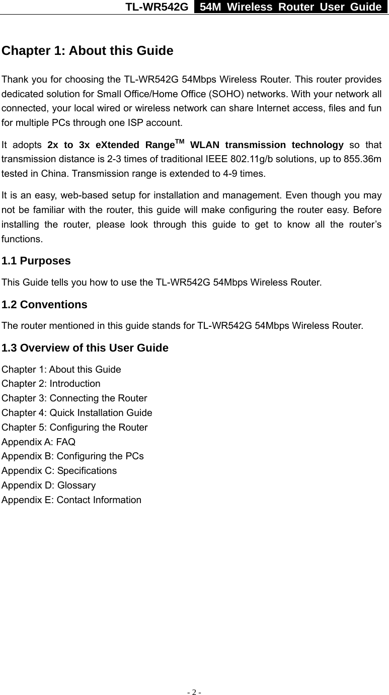 TL-WR542G   54M Wireless Router User Guide   - 2 -  Chapter 1: About this Guide Thank you for choosing the TL-WR542G 54Mbps Wireless Router. This router provides dedicated solution for Small Office/Home Office (SOHO) networks. With your network all connected, your local wired or wireless network can share Internet access, files and fun for multiple PCs through one ISP account.     It adopts 2x to 3x eXtended RangeTM WLAN transmission technology so that transmission distance is 2-3 times of traditional IEEE 802.11g/b solutions, up to 855.36m tested in China. Transmission range is extended to 4-9 times. It is an easy, web-based setup for installation and management. Even though you may not be familiar with the router, this guide will make configuring the router easy. Before installing the router, please look through this guide to get to know all the router’s functions. 1.1 Purposes This Guide tells you how to use the TL-WR542G 54Mbps Wireless Router.   1.2 Conventions The router mentioned in this guide stands for TL-WR542G 54Mbps Wireless Router. 1.3 Overview of this User Guide Chapter 1: About this Guide Chapter 2: Introduction Chapter 3: Connecting the Router Chapter 4: Quick Installation Guide Chapter 5: Configuring the Router Appendix A: FAQ Appendix B: Configuring the PCs Appendix C: Specifications Appendix D: Glossary Appendix E: Contact Information 