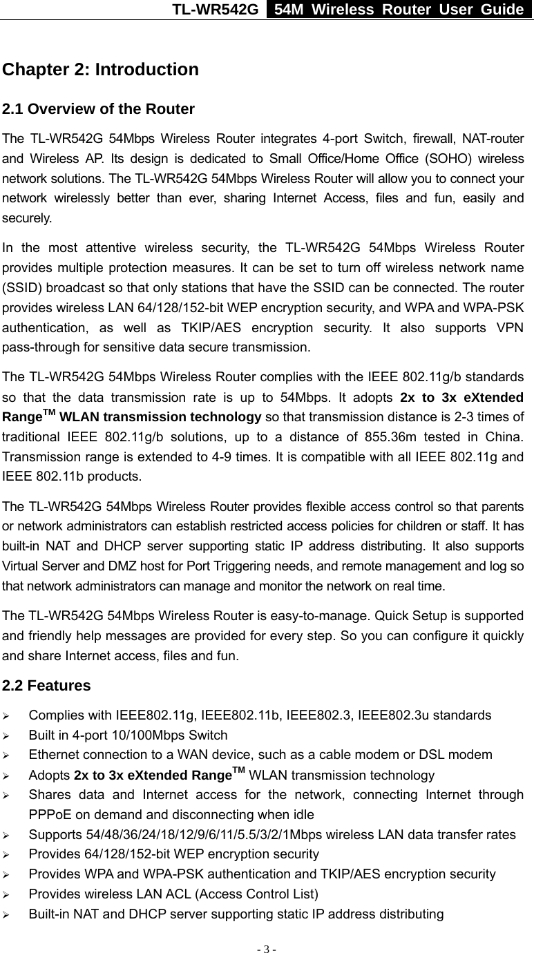 TL-WR542G   54M Wireless Router User Guide   - 3 -  Chapter 2: Introduction 2.1 Overview of the Router The TL-WR542G 54Mbps Wireless Router integrates 4-port Switch, firewall, NAT-router and Wireless AP. Its design is dedicated to Small Office/Home Office (SOHO) wireless network solutions. The TL-WR542G 54Mbps Wireless Router will allow you to connect your network wirelessly better than ever, sharing Internet Access, files and fun, easily and securely. In the most attentive wireless security, the TL-WR542G 54Mbps Wireless Router provides multiple protection measures. It can be set to turn off wireless network name (SSID) broadcast so that only stations that have the SSID can be connected. The router provides wireless LAN 64/128/152-bit WEP encryption security, and WPA and WPA-PSK authentication, as well as TKIP/AES encryption security. It also supports VPN pass-through for sensitive data secure transmission. The TL-WR542G 54Mbps Wireless Router complies with the IEEE 802.11g/b standards so that the data transmission rate is up to 54Mbps. It adopts 2x to 3x eXtended RangeTM WLAN transmission technology so that transmission distance is 2-3 times of traditional IEEE 802.11g/b solutions, up to a distance of 855.36m tested in China. Transmission range is extended to 4-9 times. It is compatible with all IEEE 802.11g and IEEE 802.11b products. The TL-WR542G 54Mbps Wireless Router provides flexible access control so that parents or network administrators can establish restricted access policies for children or staff. It has built-in NAT and DHCP server supporting static IP address distributing. It also supports Virtual Server and DMZ host for Port Triggering needs, and remote management and log so that network administrators can manage and monitor the network on real time.   The TL-WR542G 54Mbps Wireless Router is easy-to-manage. Quick Setup is supported and friendly help messages are provided for every step. So you can configure it quickly and share Internet access, files and fun. 2.2 Features ¾ Complies with IEEE802.11g, IEEE802.11b, IEEE802.3, IEEE802.3u standards ¾ Built in 4-port 10/100Mbps Switch ¾ Ethernet connection to a WAN device, such as a cable modem or DSL modem ¾ Adopts 2x to 3x eXtended RangeTM WLAN transmission technology ¾ Shares data and Internet access for the network, connecting Internet through PPPoE on demand and disconnecting when idle ¾ Supports 54/48/36/24/18/12/9/6/11/5.5/3/2/1Mbps wireless LAN data transfer rates ¾ Provides 64/128/152-bit WEP encryption security ¾ Provides WPA and WPA-PSK authentication and TKIP/AES encryption security ¾ Provides wireless LAN ACL (Access Control List)   ¾ Built-in NAT and DHCP server supporting static IP address distributing 