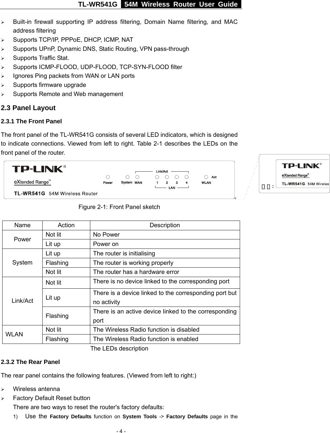 TL-WR541G   54M Wireless Router User Guide   - 4 -¾ Built-in firewall supporting IP address filtering, Domain Name filtering, and MAC address filtering ¾ Supports TCP/IP, PPPoE, DHCP, ICMP, NAT ¾ Supports UPnP, Dynamic DNS, Static Routing, VPN pass-through ¾ Supports Traffic Stat. ¾ Supports ICMP-FLOOD, UDP-FLOOD, TCP-SYN-FLOOD filter ¾ Ignores Ping packets from WAN or LAN ports ¾ Supports firmware upgrade ¾ Supports Remote and Web management 2.3 Panel Layout 2.3.1 The Front Panel The front panel of the TL-WR541G consists of several LED indicators, which is designed to indicate connections. Viewed from left to right. Table 2-1 describes the LEDs on the front panel of the router.    Figure 2-1: Front Panel sketch Name Action  Description Not lit  No Power Power  Lit up  Power on Lit up  The router is initialising Flashing  The router is working properly System Not lit  The router has a hardware error Not lit  There is no device linked to the corresponding port Lit up  There is a device linked to the corresponding port but no activity Link/Act Flashing  There is an active device linked to the corresponding port Not lit  The Wireless Radio function is disabled WLAN  Flashing  The Wireless Radio function is enabled The LEDs description 2.3.2 The Rear Panel The rear panel contains the following features. (Viewed from left to right:) ¾ Wireless antenna ¾ Factory Default Reset button There are two ways to reset the router&apos;s factory defaults: 1)  Use the Factory Defaults function on System Tools -&gt; Factory Defaults page in the 刪除: 