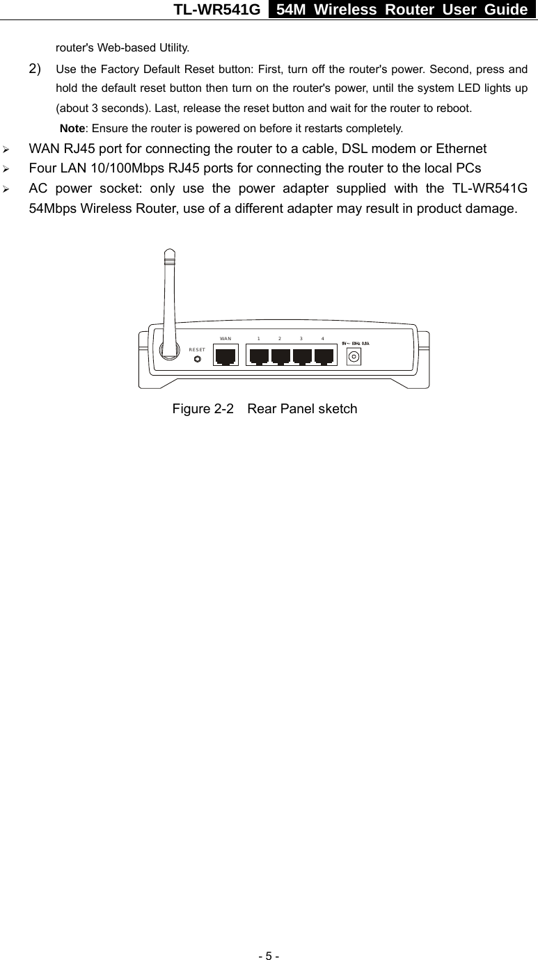 TL-WR541G   54M Wireless Router User Guide   - 5 -router&apos;s Web-based Utility. 2)  Use the Factory Default Reset button: First, turn off the router&apos;s power. Second, press and hold the default reset button then turn on the router&apos;s power, until the system LED lights up (about 3 seconds). Last, release the reset button and wait for the router to reboot. Note: Ensure the router is powered on before it restarts completely. ¾ WAN RJ45 port for connecting the router to a cable, DSL modem or Ethernet ¾ Four LAN 10/100Mbps RJ45 ports for connecting the router to the local PCs ¾ AC power socket: only use the power adapter supplied with the TL-WR541G 54Mbps Wireless Router, use of a different adapter may result in product damage.  1WAN 2 3 4RESET Figure 2-2    Rear Panel sketch 