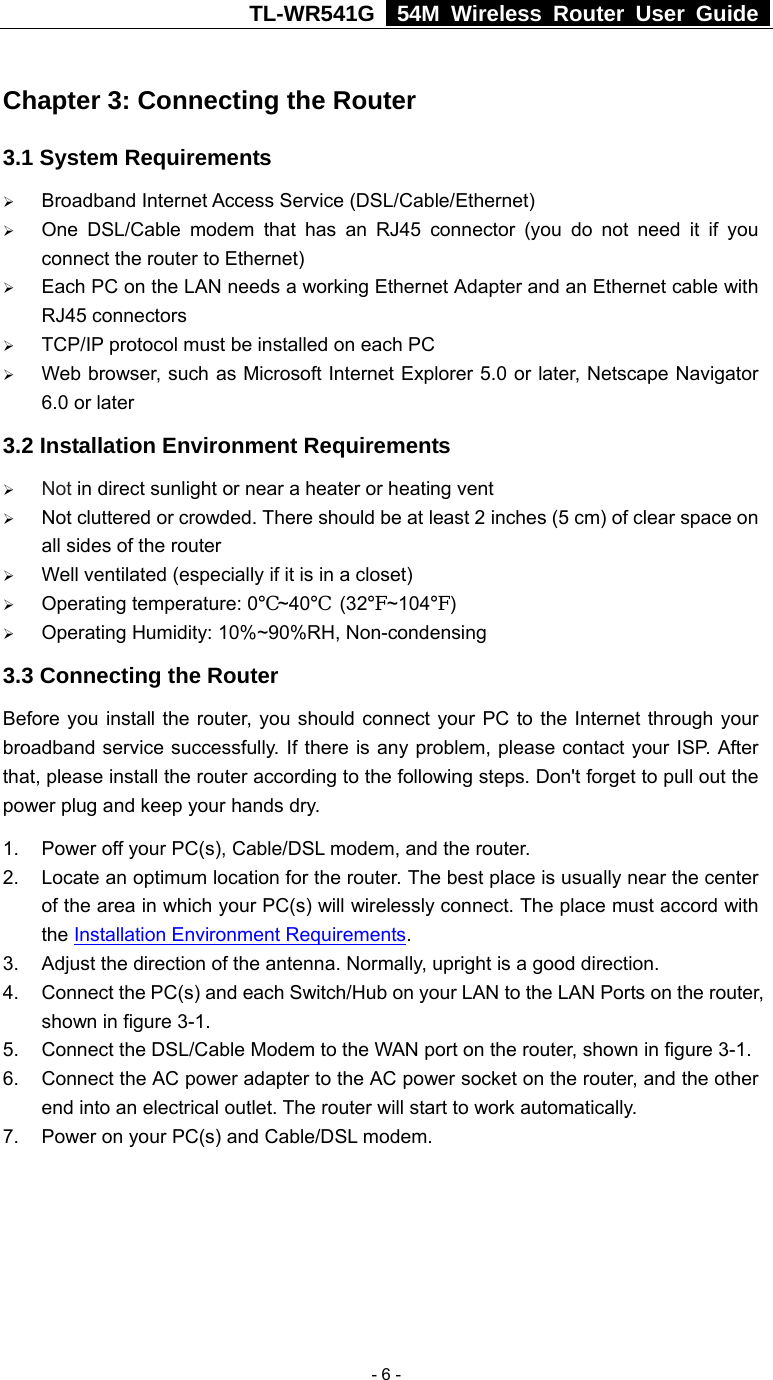TL-WR541G   54M Wireless Router User Guide   - 6 - Chapter 3: Connecting the Router 3.1 System Requirements ¾ Broadband Internet Access Service (DSL/Cable/Ethernet) ¾ One DSL/Cable modem that has an RJ45 connector (you do not need it if you connect the router to Ethernet) ¾ Each PC on the LAN needs a working Ethernet Adapter and an Ethernet cable with RJ45 connectors ¾ TCP/IP protocol must be installed on each PC ¾ Web browser, such as Microsoft Internet Explorer 5.0 or later, Netscape Navigator 6.0 or later 3.2 Installation Environment Requirements ¾ Not in direct sunlight or near a heater or heating vent ¾ Not cluttered or crowded. There should be at least 2 inches (5 cm) of clear space on all sides of the router ¾ Well ventilated (especially if it is in a closet) ¾ Operating temperature: 0℃~40℃ (32℉~104℉) ¾ Operating Humidity: 10%~90%RH, Non-condensing 3.3 Connecting the Router Before you install the router, you should connect your PC to the Internet through your broadband service successfully. If there is any problem, please contact your ISP. After that, please install the router according to the following steps. Don&apos;t forget to pull out the power plug and keep your hands dry. 1.  Power off your PC(s), Cable/DSL modem, and the router. 2.  Locate an optimum location for the router. The best place is usually near the center of the area in which your PC(s) will wirelessly connect. The place must accord with the Installation Environment Requirements. 3.  Adjust the direction of the antenna. Normally, upright is a good direction. 4.  Connect the PC(s) and each Switch/Hub on your LAN to the LAN Ports on the router, shown in figure 3-1. 5.  Connect the DSL/Cable Modem to the WAN port on the router, shown in figure 3-1. 6.  Connect the AC power adapter to the AC power socket on the router, and the other end into an electrical outlet. The router will start to work automatically. 7.  Power on your PC(s) and Cable/DSL modem. 
