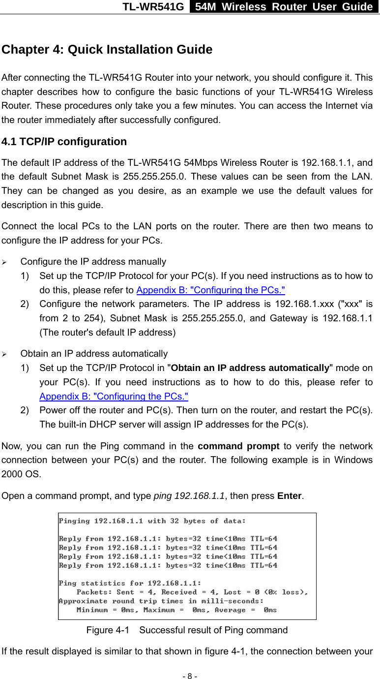 TL-WR541G   54M Wireless Router User Guide   - 8 - Chapter 4: Quick Installation Guide After connecting the TL-WR541G Router into your network, you should configure it. This chapter describes how to configure the basic functions of your TL-WR541G Wireless Router. These procedures only take you a few minutes. You can access the Internet via the router immediately after successfully configured. 4.1 TCP/IP configuration The default IP address of the TL-WR541G 54Mbps Wireless Router is 192.168.1.1, and the default Subnet Mask is 255.255.255.0. These values can be seen from the LAN. They can be changed as you desire, as an example we use the default values for description in this guide. Connect the local PCs to the LAN ports on the router. There are then two means to configure the IP address for your PCs. ¾ Configure the IP address manually 1)  Set up the TCP/IP Protocol for your PC(s). If you need instructions as to how to do this, please refer to Appendix B: &quot;Configuring the PCs.&quot; 2)  Configure the network parameters. The IP address is 192.168.1.xxx (&quot;xxx&quot; is from 2 to 254), Subnet Mask is 255.255.255.0, and Gateway is 192.168.1.1 (The router&apos;s default IP address) ¾ Obtain an IP address automatically 1)  Set up the TCP/IP Protocol in &quot;Obtain an IP address automatically&quot; mode on your PC(s). If you need instructions as to how to do this, please refer to Appendix B: &quot;Configuring the PCs.&quot; 2)  Power off the router and PC(s). Then turn on the router, and restart the PC(s). The built-in DHCP server will assign IP addresses for the PC(s). Now, you can run the Ping command in the command prompt to verify the network connection between your PC(s) and the router. The following example is in Windows 2000 OS. Open a command prompt, and type ping 192.168.1.1, then press Enter.  Figure 4-1    Successful result of Ping command If the result displayed is similar to that shown in figure 4-1, the connection between your 