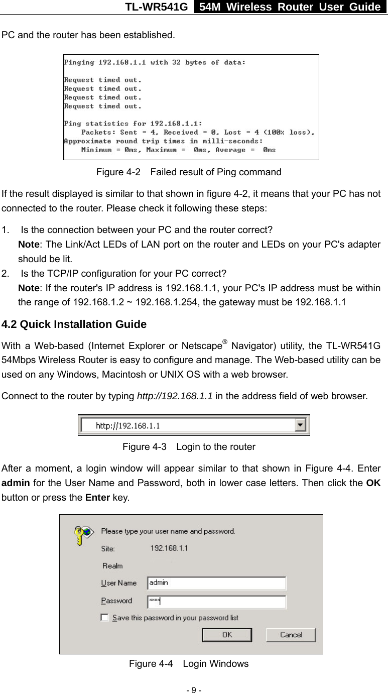 TL-WR541G   54M Wireless Router User Guide   - 9 -PC and the router has been established.    Figure 4-2    Failed result of Ping command If the result displayed is similar to that shown in figure 4-2, it means that your PC has not connected to the router. Please check it following these steps: 1.  Is the connection between your PC and the router correct? Note: The Link/Act LEDs of LAN port on the router and LEDs on your PC&apos;s adapter should be lit. 2.  Is the TCP/IP configuration for your PC correct? Note: If the router&apos;s IP address is 192.168.1.1, your PC&apos;s IP address must be within the range of 192.168.1.2 ~ 192.168.1.254, the gateway must be 192.168.1.1 4.2 Quick Installation Guide With a Web-based (Internet Explorer or Netscape® Navigator) utility, the TL-WR541G 54Mbps Wireless Router is easy to configure and manage. The Web-based utility can be used on any Windows, Macintosh or UNIX OS with a web browser. Connect to the router by typing http://192.168.1.1 in the address field of web browser.  Figure 4-3  Login to the router After a moment, a login window will appear similar to that shown in Figure 4-4. Enter admin for the User Name and Password, both in lower case letters. Then click the OK button or press the Enter key.  Figure 4-4  Login Windows 