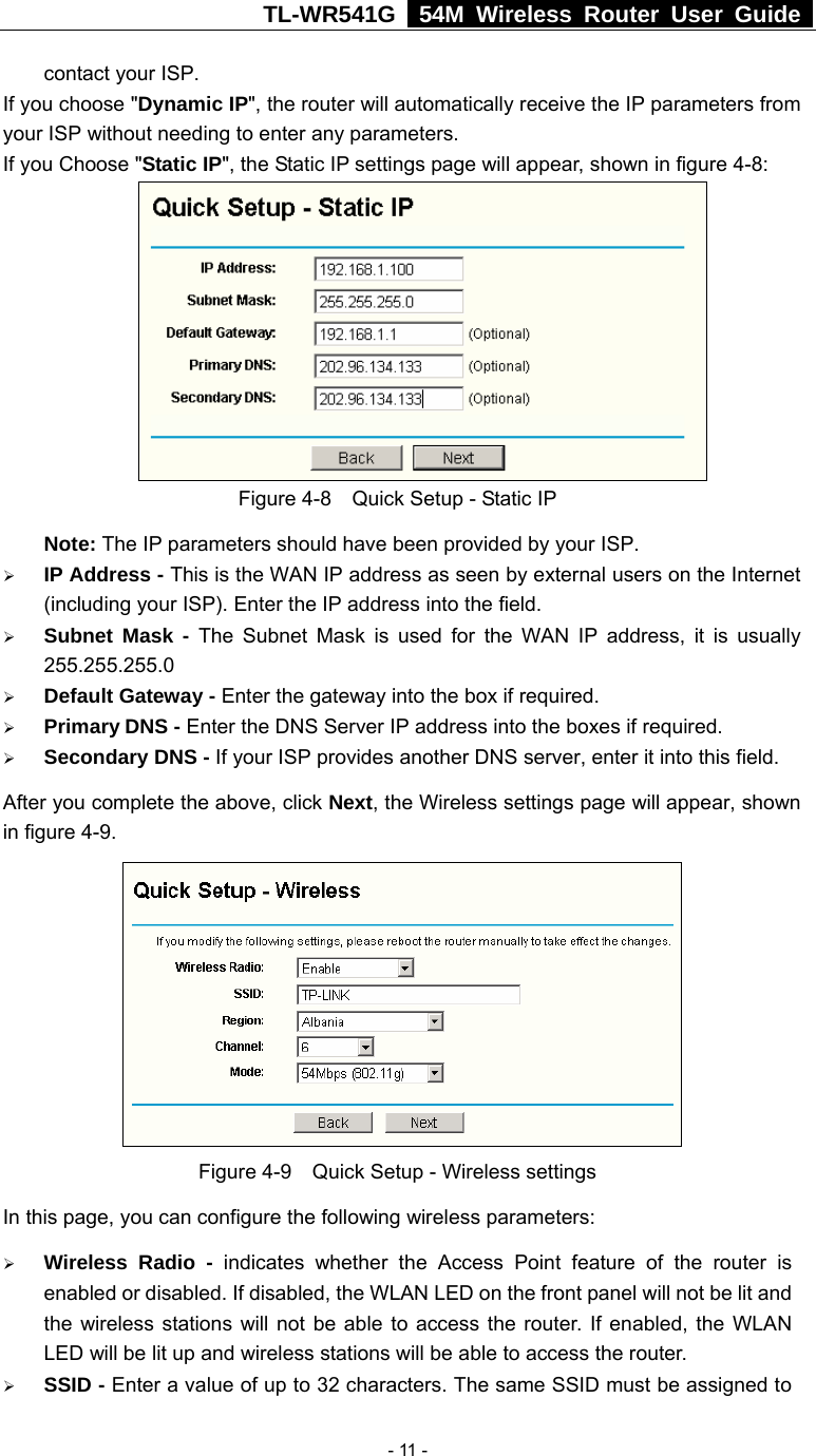 TL-WR541G   54M Wireless Router User Guide   - 11 -contact your ISP. If you choose &quot;Dynamic IP&quot;, the router will automatically receive the IP parameters from your ISP without needing to enter any parameters. If you Choose &quot;Static IP&quot;, the Static IP settings page will appear, shown in figure 4-8:    Figure 4-8    Quick Setup - Static IP  Note: The IP parameters should have been provided by your ISP. ¾ IP Address - This is the WAN IP address as seen by external users on the Internet (including your ISP). Enter the IP address into the field. ¾ Subnet Mask - The Subnet Mask is used for the WAN IP address, it is usually 255.255.255.0 ¾ Default Gateway - Enter the gateway into the box if required. ¾ Primary DNS - Enter the DNS Server IP address into the boxes if required. ¾ Secondary DNS - If your ISP provides another DNS server, enter it into this field. After you complete the above, click Next, the Wireless settings page will appear, shown in figure 4-9.  Figure 4-9    Quick Setup - Wireless settings In this page, you can configure the following wireless parameters: ¾ Wireless Radio - indicates whether the Access Point feature of the router is enabled or disabled. If disabled, the WLAN LED on the front panel will not be lit and the wireless stations will not be able to access the router. If enabled, the WLAN LED will be lit up and wireless stations will be able to access the router. ¾ SSID - Enter a value of up to 32 characters. The same SSID must be assigned to 