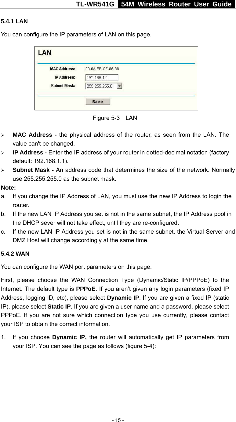 TL-WR541G   54M Wireless Router User Guide   - 15 -5.4.1 LAN You can configure the IP parameters of LAN on this page.    Figure 5-3    LAN ¾ MAC Address - the physical address of the router, as seen from the LAN. The value can&apos;t be changed. ¾ IP Address - Enter the IP address of your router in dotted-decimal notation (factory default: 192.168.1.1). ¾ Subnet Mask - An address code that determines the size of the network. Normally use 255.255.255.0 as the subnet mask.   Note:  a.  If you change the IP Address of LAN, you must use the new IP Address to login the router.  b.  If the new LAN IP Address you set is not in the same subnet, the IP Address pool in the DHCP sever will not take effect, until they are re-configured. c.  If the new LAN IP Address you set is not in the same subnet, the Virtual Server and DMZ Host will change accordingly at the same time. 5.4.2 WAN You can configure the WAN port parameters on this page. First, please choose the WAN Connection Type (Dynamic/Static IP/PPPoE) to the Internet. The default type is PPPoE. If you aren’t given any login parameters (fixed IP Address, logging ID, etc), please select Dynamic IP. If you are given a fixed IP (static IP), please select Static IP. If you are given a user name and a password, please select PPPoE. If you are not sure which connection type you use currently, please contact your ISP to obtain the correct information. 1.  If you choose Dynamic IP, the router will automatically get IP parameters from your ISP. You can see the page as follows (figure 5-4): 