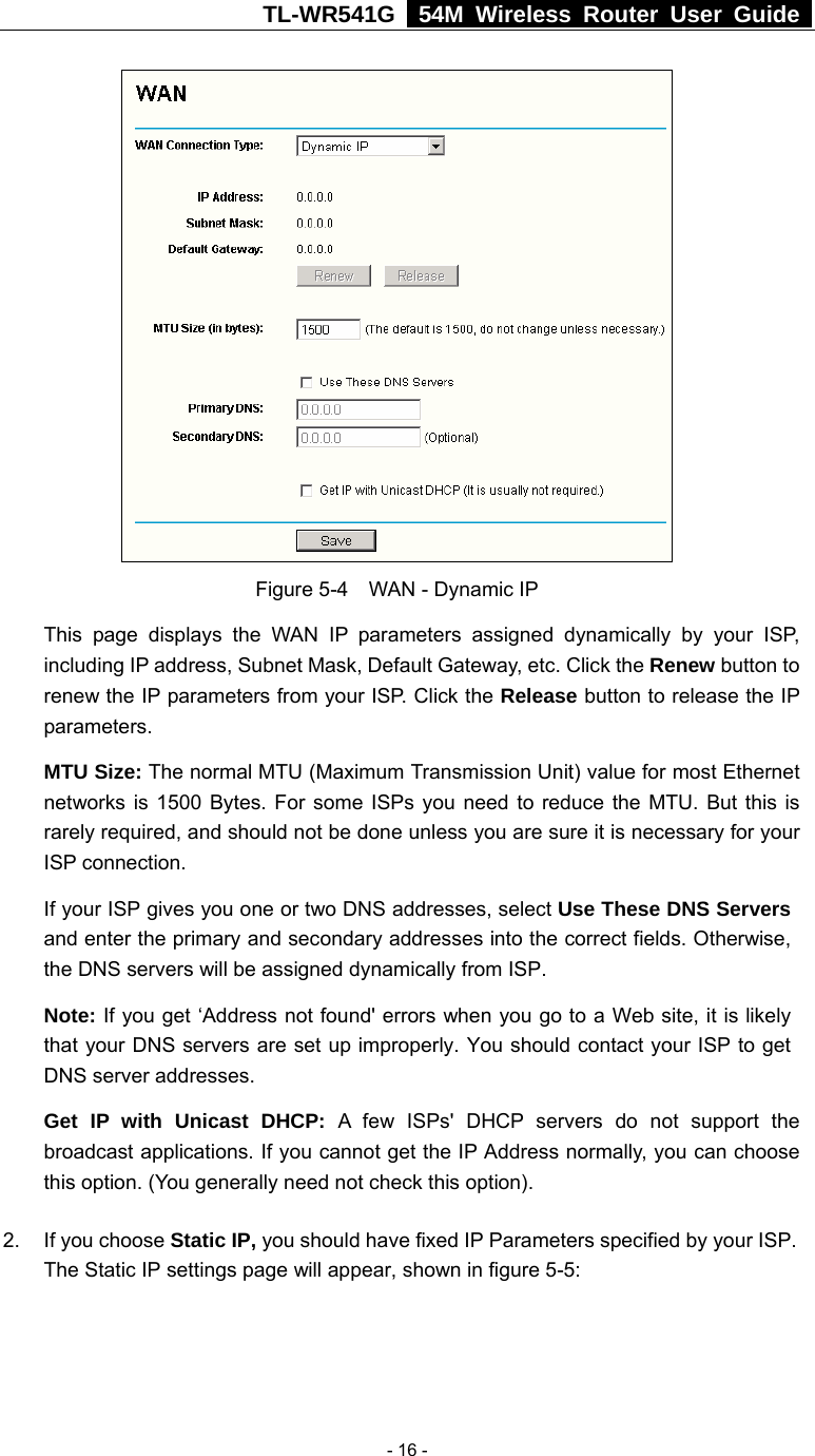 TL-WR541G   54M Wireless Router User Guide   - 16 - Figure 5-4  WAN - Dynamic IP This page displays the WAN IP parameters assigned dynamically by your ISP, including IP address, Subnet Mask, Default Gateway, etc. Click the Renew button to renew the IP parameters from your ISP. Click the Release button to release the IP parameters. MTU Size: The normal MTU (Maximum Transmission Unit) value for most Ethernet networks is 1500 Bytes. For some ISPs you need to reduce the MTU. But this is rarely required, and should not be done unless you are sure it is necessary for your ISP connection. If your ISP gives you one or two DNS addresses, select Use These DNS Servers and enter the primary and secondary addresses into the correct fields. Otherwise, the DNS servers will be assigned dynamically from ISP.  Note: If you get ‘Address not found&apos; errors when you go to a Web site, it is likely that your DNS servers are set up improperly. You should contact your ISP to get DNS server addresses.   Get IP with Unicast DHCP: A few ISPs&apos; DHCP servers do not support the broadcast applications. If you cannot get the IP Address normally, you can choose this option. (You generally need not check this option). 2. If you choose Static IP, you should have fixed IP Parameters specified by your ISP. The Static IP settings page will appear, shown in figure 5-5: 