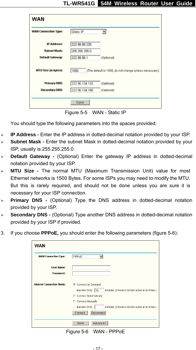 TL-WR541G   54M Wireless Router User Guide   - 17 - Figure 5-5    WAN - Static IP You should type the following parameters into the spaces provided: ¾ IP Address - Enter the IP address in dotted-decimal notation provided by your ISP. ¾ Subnet Mask - Enter the subnet Mask in dotted-decimal notation provided by your ISP, usually is 255.255.255.0. ¾ Default Gateway - (Optional) Enter the gateway IP address in dotted-decimal notation provided by your ISP. ¾ MTU Size - The normal MTU (Maximum Transmission Unit) value for most Ethernet networks is 1500 Bytes. For some ISPs you may need to modify the MTU. But this is rarely required, and should not be done unless you are sure it is necessary for your ISP connection. ¾ Primary DNS - (Optional) Type the DNS address in dotted-decimal notation provided by your ISP. ¾ Secondary DNS - (Optional) Type another DNS address in dotted-decimal notation provided by your ISP if provided. 3. If you choose PPPoE, you should enter the following parameters (figure 5-6):    Figure 5-6  WAN - PPPoE 