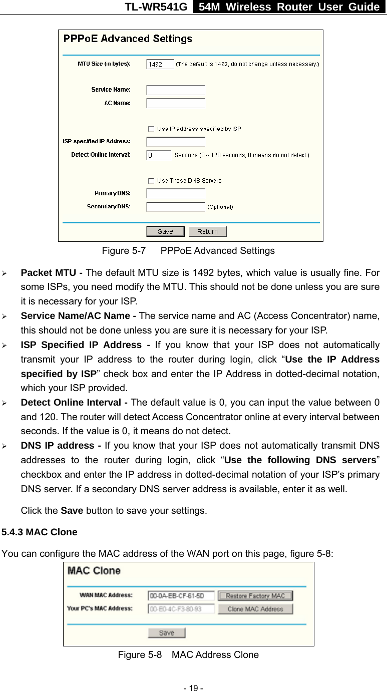 TL-WR541G   54M Wireless Router User Guide   - 19 - Figure 5-7   PPPoE Advanced Settings ¾ Packet MTU - The default MTU size is 1492 bytes, which value is usually fine. For some ISPs, you need modify the MTU. This should not be done unless you are sure it is necessary for your ISP. ¾ Service Name/AC Name - The service name and AC (Access Concentrator) name, this should not be done unless you are sure it is necessary for your ISP. ¾ ISP Specified IP Address - If you know that your ISP does not automatically transmit your IP address to the router during login, click “Use the IP Address specified by ISP” check box and enter the IP Address in dotted-decimal notation, which your ISP provided. ¾ Detect Online Interval - The default value is 0, you can input the value between 0 and 120. The router will detect Access Concentrator online at every interval between seconds. If the value is 0, it means do not detect. ¾ DNS IP address - If you know that your ISP does not automatically transmit DNS addresses to the router during login, click “Use the following DNS servers” checkbox and enter the IP address in dotted-decimal notation of your ISP’s primary DNS server. If a secondary DNS server address is available, enter it as well. Click the Save button to save your settings. 5.4.3 MAC Clone You can configure the MAC address of the WAN port on this page, figure 5-8:  Figure 5-8  MAC Address Clone 