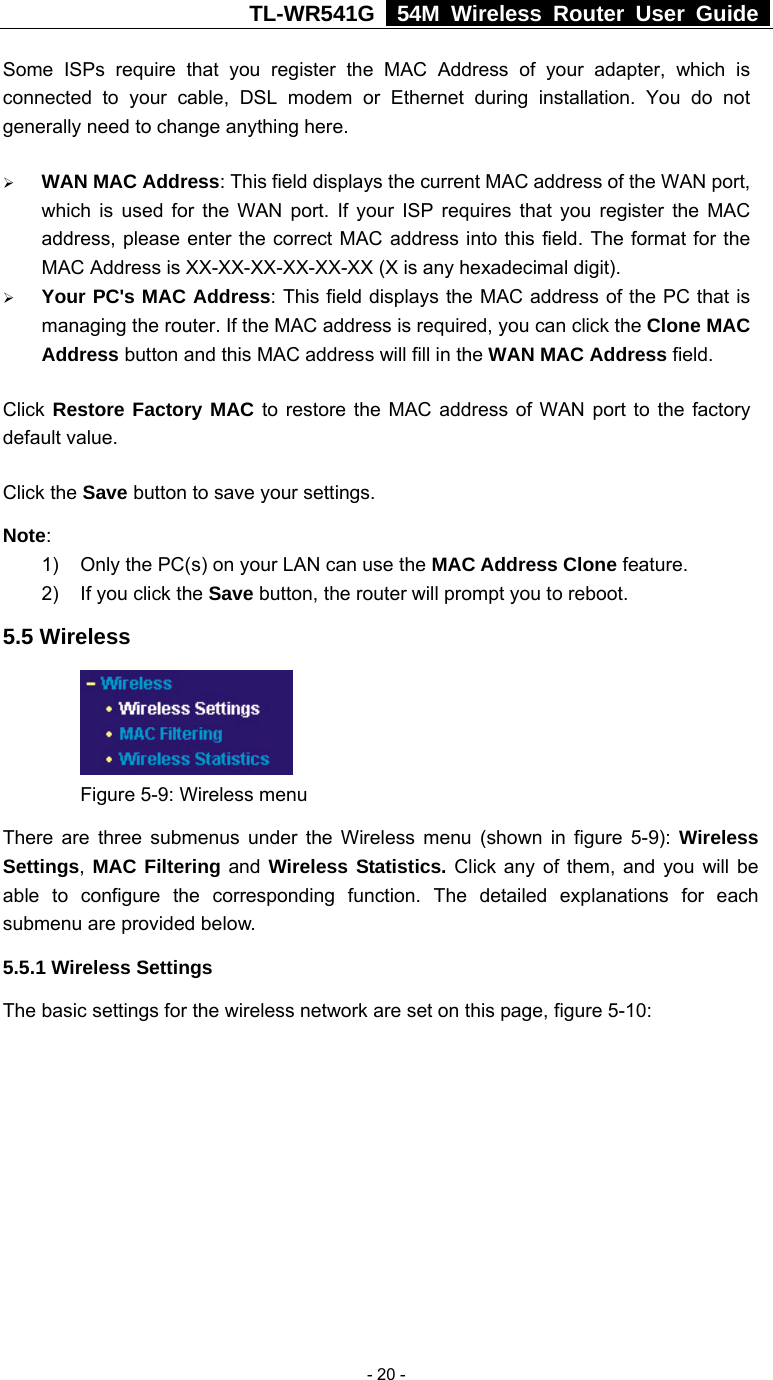 TL-WR541G   54M Wireless Router User Guide   - 20 -Some ISPs require that you register the MAC Address of your adapter, which is connected to your cable, DSL modem or Ethernet during installation. You do not generally need to change anything here. ¾ WAN MAC Address: This field displays the current MAC address of the WAN port, which is used for the WAN port. If your ISP requires that you register the MAC address, please enter the correct MAC address into this field. The format for the MAC Address is XX-XX-XX-XX-XX-XX (X is any hexadecimal digit).   ¾ Your PC&apos;s MAC Address: This field displays the MAC address of the PC that is managing the router. If the MAC address is required, you can click the Clone MAC Address button and this MAC address will fill in the WAN MAC Address field. Click Restore Factory MAC to restore the MAC address of WAN port to the factory default value. Click the Save button to save your settings. Note:  1)  Only the PC(s) on your LAN can use the MAC Address Clone feature. 2)  If you click the Save button, the router will prompt you to reboot. 5.5 Wireless  Figure 5-9: Wireless menu There are three submenus under the Wireless menu (shown in figure 5-9): Wireless Settings,  MAC Filtering and Wireless Statistics. Click any of them, and you will be able to configure the corresponding function. The detailed explanations for each submenu are provided below. 5.5.1 Wireless Settings The basic settings for the wireless network are set on this page, figure 5-10:  